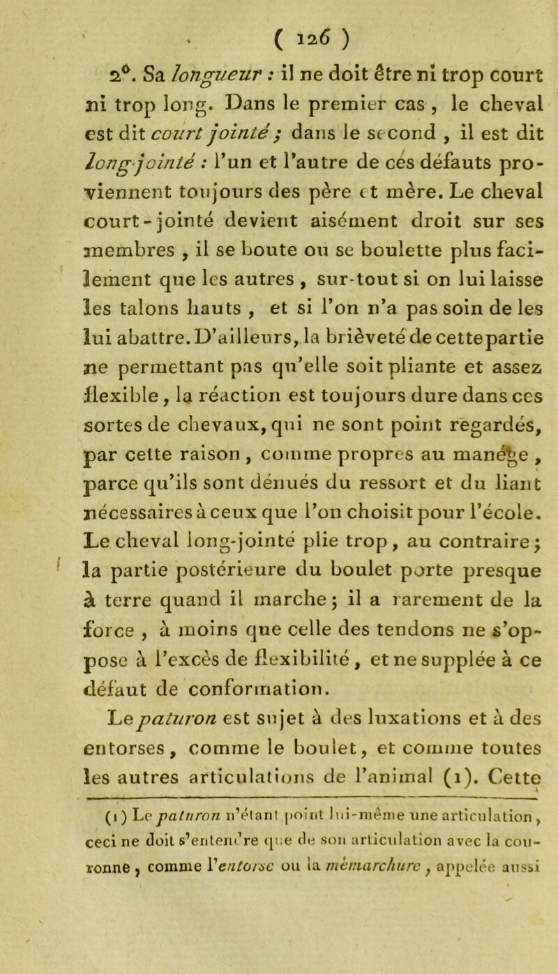 ( ) 2°. Sa longueur : il ne doit être ni trop court ni trop long. Dans le premier cas , le cheval est dit court jointe ; dans le se cond , il est dit long jointe : l’un et l’autre de ces défauts pro- viennent toujours des père et mère. Le cheval court-jointe devient aisément droit sur ses membres , il se boute ou se boulette plus faci- lement que les autres , sur-tout si on lui laisse les talons hauts , et si l’on n’a pas soin de les lui abattre. D’ailleurs, la brièveté de cettepartie ane permettant pas qu’elle soit pliante et assez flexible , la réaction est toujours dure dans ces sortes de chevaux, qui ne sont point regardés, par cette raison , comme propres au manège , parce qu’ils sont dénués du ressort et du liant nécessaires à ceux que l’on choisit pour l’école. Le cheval long-jointe plie trop, au contraire; f la partie postérieure du boulet porte presque à terre quand il marche ; il a rarement de la force , à moins que celle des tendons ne s’op- pose à l’excès de flexibilité , et ne supplée à ce défaut de conformation. Le paturon est sujet à des luxations et à des entorses, comme le boulet, et comme toutes les autres articulations de l’animal (1). Cette 7 A (1 ) Le paturon n’étant point lui-même une articulation, ceci ne doit s’entendre t[ue de son articulation avec la cou- ronne , comme l'entorse ou la mèmarchure , appelée aussi