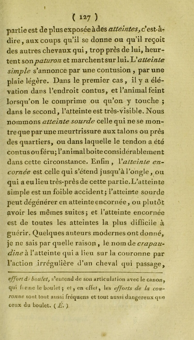 » ( 127 ) partie est déplus exposée à des atteintes, c’ est-h- dire, aux coups qu’il se donne ou qu’il reçoit des autres chevaux qui, trop près de lui, heur- tent son paturon et marchent sur lui. U atteinte simple s’annonce par une contusion , par une plaie légère. Dans le premier cas , il y a élé- vation dans l’endroit contus, et l’animal feint lorsqu’on le comprime ou qu’on y touche ; dans le second, l’atteinte est très-visible. Nous nommons atteinte sourde celle qui ne se mon- tre que par une meurtrissure aux talons ou près des quartiers, ou dans laquelle le tendon a été contus ou féru; l’animal boite considérablement dans cette circonstance. Enfin , l’atteinte en- cornée est celle qui s’étend jusqu’à l’ongle, ou qui a eu lieu très-près de cette partie.L’atteinte simple est un foible accident j l’atteinte sourde peut dégénérer en atteinte encornée, ou plutôt avoir les mêmes suites} et l’atteinte encornée est de toutes les atteintes la plus difficile à guérir. Quelques auteurs modernes ont donné, je ne sais par quelle raison , le nom de crapau- dine à l’atteinte qui a lieu sur la couronne par l’action irrégulière d’un cheval qui passage, effort d boulet, s’entend de son articulation avec le canon, qui forme le boulet ; et, en effet, les efforts de La cou- ronne sont tout aussi fréquens et tout aussi dangereux que ceux du boulet. ( É. )