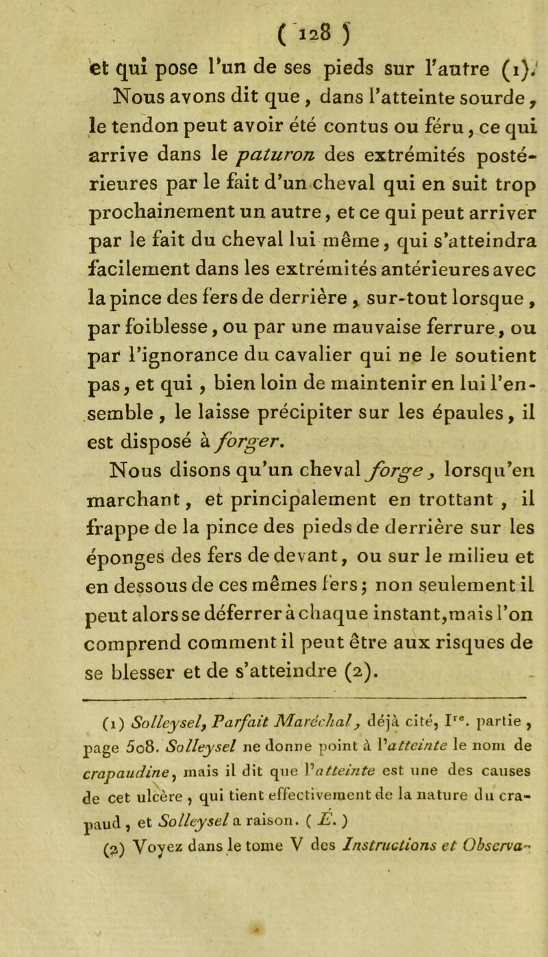 ( >*8 ) et qui pose l’un de ses pieds sur l'autre (1).' Nous avons dit que , dans l’atteinte sourde , le tendon peut avoir été contus ou féru, ce qui arrive dans le paturon des extrémités posté- rieures par le fait d’un cheval qui en suit trop prochainement un autre, et ce qui peut arriver par le fait du cheval lui même, qui s’atteindra facilement dans les extrémités antérieures avec la pince des fers de derrière , sur-tout lorsque , par foiblesse, ou par une mauvaise ferrure, ou par l’ignorance du cavalier qui ne le soutient pas, et qui , bien loin de maintenir en lui l’en- semble , le laisse précipiter sur les épaules, il est disposé à forger. Nous disons qu’un cheval forge , lorsqu’en marchant, et principalement en trottant , il frappe de la pince des pieds de derrière sur les éponges des fers de devant, ou sur le milieu et en dessous de ces mêmes fers ; non seulement il peut alors se déferrer à chaque instant,mais l’on comprend comment il peut être aux risques de se blesser et de s’atteindre (2). (1) Solleysel, Parfait Maréchal, déjà cité, Ire. partie , page 5o8. Solleysel ne donne point à 1 'atteinte le nom de crapaudine, mais il dit que Vatteinte est une des causes de cet ulcère , qui tient effectivement de la nature du cra- paud , et Solleysel a raison. ( E. )