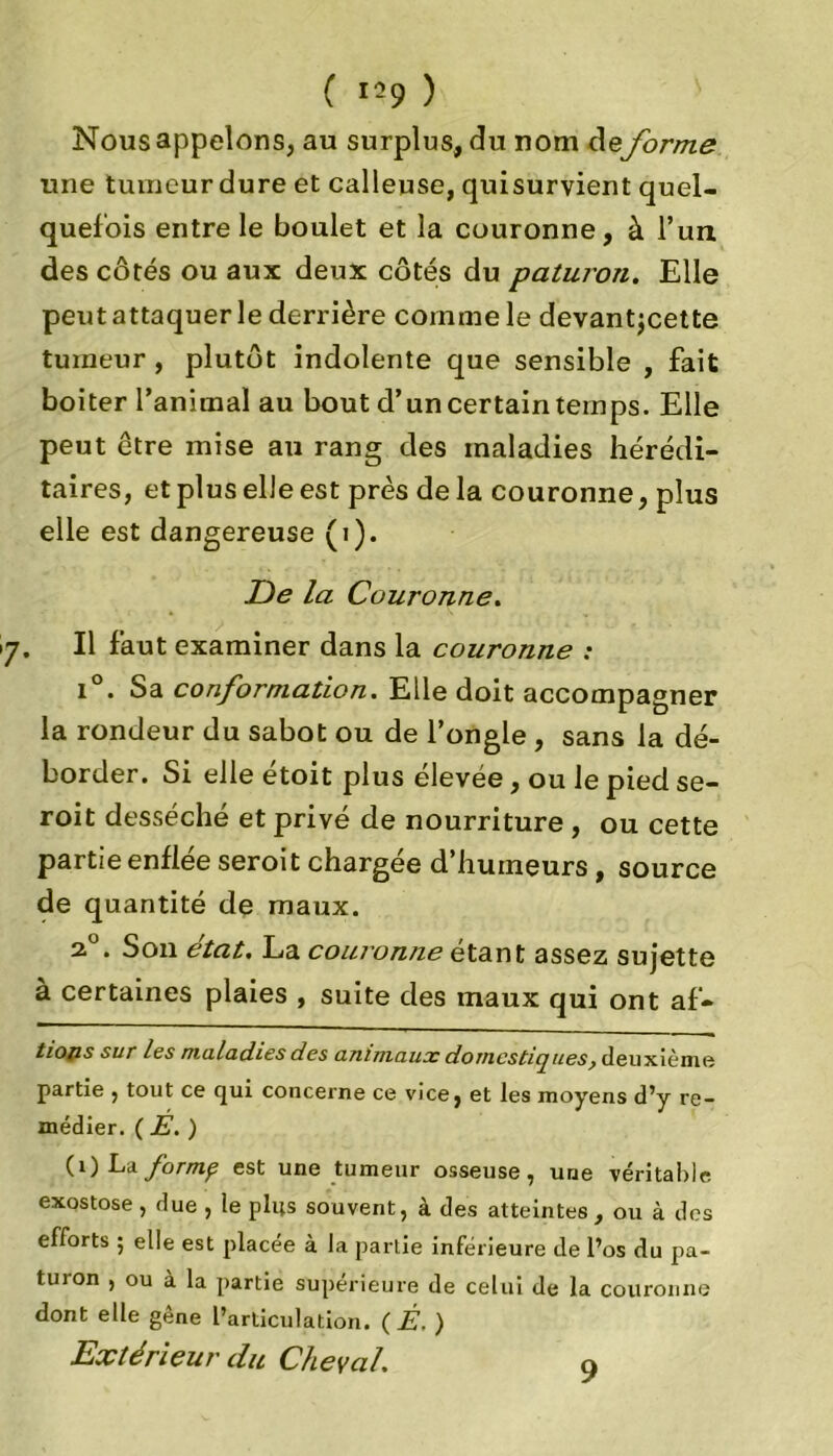 Nous appelons, au surplus, du nom deforme une tumeur dure et calleuse, quisurvient quel- quefois entre le boulet et la couronne, à l’un des côtés ou aux deux côtés du paturon. Elle peut attaquer le derrière comme le devantjcette tumeur, plutôt indolente que sensible , fait boiter l’animal au bout d’un certain temps. Elle peut être mise au rang des maladies hérédi- taires, et plus elle est près de la couronne, plus elle est dangereuse (i). De la Couronne. . Il faut examiner dans la couronne : i°. Sa conformation. Elle doit accompagner la rondeur du sabot ou de l’ongle , sans la dé- border . Si elle étoit plus élevée, ou le pied se- roit desséché et privé de nourriture , ou cette partie enflée seroit chargée d’huineurs, source de quantité de maux. 2.0. Son état. La couronne étant assez sujette à certaines plaies , suite des maux qui ont af- tiops sur les maladies des animaux domcsticjlies} deuxième partie , tout ce qui concerne ce vice, et les moyens d’y re- médier. ( E. ) (O Lzformp est une tumeur osseuse, une véritable exostose, due , le plus souvent, à des atteintes , ou à des efforts ; elle est placée à la partie inférieure de l’os du pa- tin on , ou à la partie supérieure de celui de la couronne dont elle gène l’articulation. ( Ê. ) Extérieur du Cheval. 9