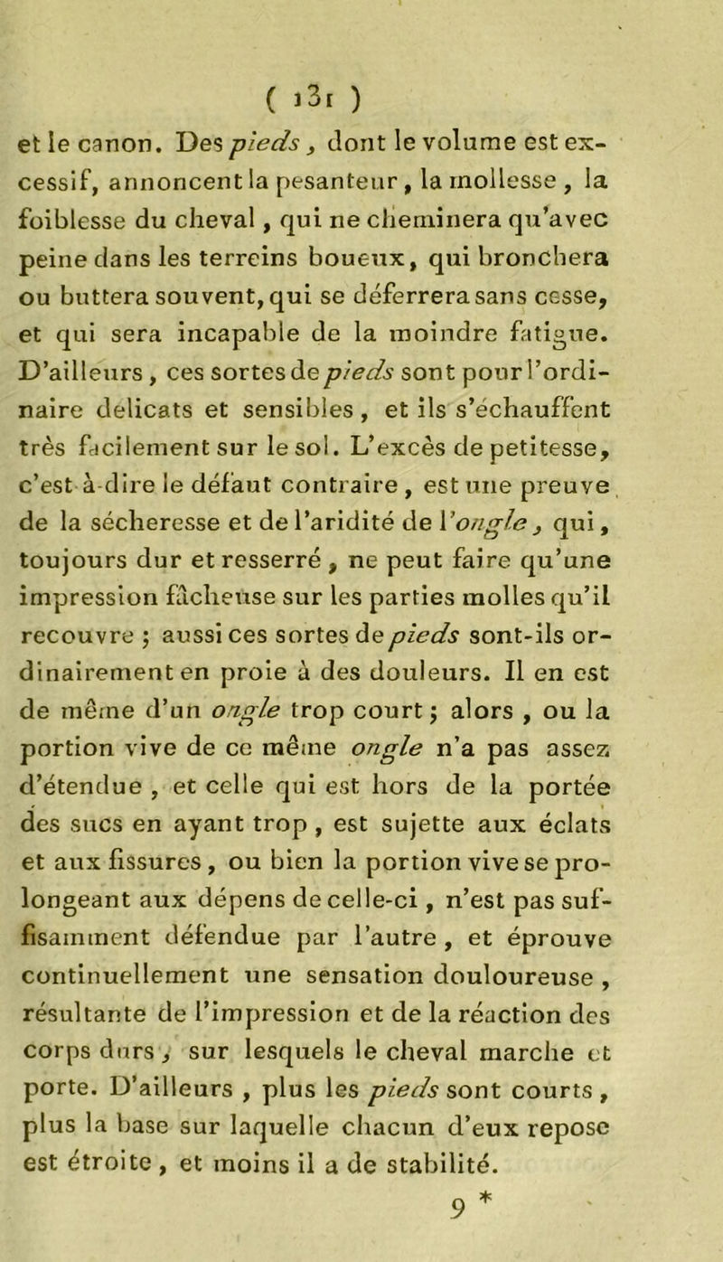 et ie canon. Des pieds, dont le volume est ex- cessif, annoncent la pesanteur, la mollesse , la foiblesse du cheval, qui ne cheminera qu’avec peine dans les terreins boueux, qui bronchera ou buttera souvent, qui se déferrera sans cesse, et qui sera incapable de la moindre fatigue. D’ailleurs , ces sortes de pieds sont pour l’ordi- naire délicats et sensibles, et ils s’échauffent très facilement sur le sol. L’excès de petitesse, c’est à-dire le défaut contraire , est une preuve de la sécheresse et de l’aridité de Y ongle , qui, toujours dur et resserré , ne peut faire qu’une impression fâcheuse sur les parties molles qu’il recouvre ; aussi ces sortes de pieds sont-ils or- dinairement en proie à des douleurs. Il en est de même d’un ongle trop court; alors , ou la portion vive de ce même ongle n’a pas assez, d’étendue , et celle qui est hors de la portée des sucs en ayant trop, est sujette aux éclats et aux fissures , ou bien la portion vive se pro- longeant aux dépens de celle-ci , n’est pas suf- fisamment défendue par l’autre , et éprouve continuellement une sensation douloureuse , résultante de l’impression et de la réaction des corps durs, sur lesquels le cheval marche et porte. D’ailleurs , plus les pieds sont courts , plus la base sur laquelle chacun d’eux repose est étroite , et moins il a de stabilité.