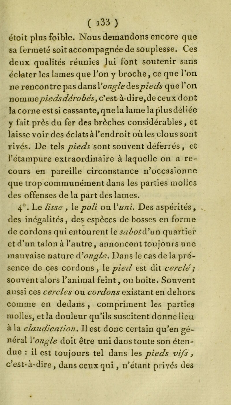 étoit plus foible. Nous demandons encore que sa fermeté soit accompagnée de souplesse. Ces deux qualités réunies lui font soutenir sans éclater les lames que Ton y broche, ce que l’on ne rencontre pas dansl’ongledespieds que l’on nommepiedsdérobés, c’est-à-dire,de ceux dont la corne est si cassante, que la lame la plus déliée y fait près du fer des brèches considérables, et laisse voir des éclats à l’endroit où les clous sont rivés. De tels pieds sont souvent déferrés , et l’étainpure extraordinaire à laquelle on a re- cours en pareille circonstance n’occasionne que trop communément dans les parties molles des offenses de la part des lames. 4°. Le lisse , le poli ou Y uni. Des aspérités, des inégalités, des espèces de bosses en forme de cordons qui entourent le sabotYYwn quartier et d’un talon à l’autre, annoncent toujours une mauvaise nature A'ongle. Dans le cas de la pré- sence de ces cordons , le pied est dit cerclé ; souvent alors l’animal feint, ou boite. Souvent aussi ces cercles ou cordons existant en dehors comme en dedans , compriment les parties molles, et la douleur qu’ils suscitent donne lieu à la claudication. Il est donc certain qu’en gé- néral Y ongle doit être uni dans toute son éten- due : il est toujours tel dans les pieds vifs , c’est-à-dire, dans ceux qui, n’étant privés des