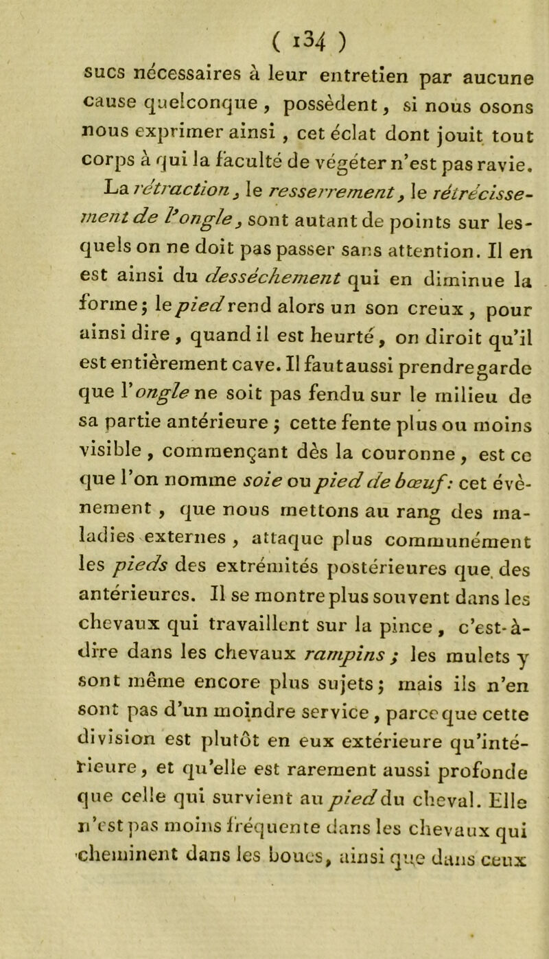 ( 13 4 ) sucs necessaires à leur entretien par aucune cause quelconque , possèdent, si nous osons nous exprimer ainsi , cet éclat dont jouit tout corps a qui la faculté de végéter n’est pas ravie. La rétraction , le resserrement, le rêtrécisse- ment de l’ongle, sont autant de points sur les- quels on ne doit pas passer sans attention. Il en est ainsi du dessèchement qui en diminue la forme ; le pied rend alors un son creux, pour ainsi dire , quand il est heurté, on diroit qu’il est entièrement cave. Il fautaussi prendregarde que Y ongle ne soit pas fendu sur le milieu de sa partie antérieure ; cette fente plus ou moins visible, commençant dès la couronne, est ce que l’on nomme soie ou pied de bœuf: cet évè- nement , que nous mettons au rang des ma- ladies externes , attaque plus communément les pieds des extrémités postérieures que des antérieures. Il se montre plus souvent dans les chevaux qui travaillent sur la pince , c'est-à- dire dans les chevaux rampins ; les mulets y sont même encore plus sujets; mais ils n’en sont pas d’un moindre service, parce que cette division est plutôt en eux extérieure qu’inté- rieure , et qu’elle est rarement aussi profonde que celle qui survient au pied du cheval. Hile n’est pas moins fréquente dans les chevaux qui 'cheminent dans les noues, ainsi que dans ceux