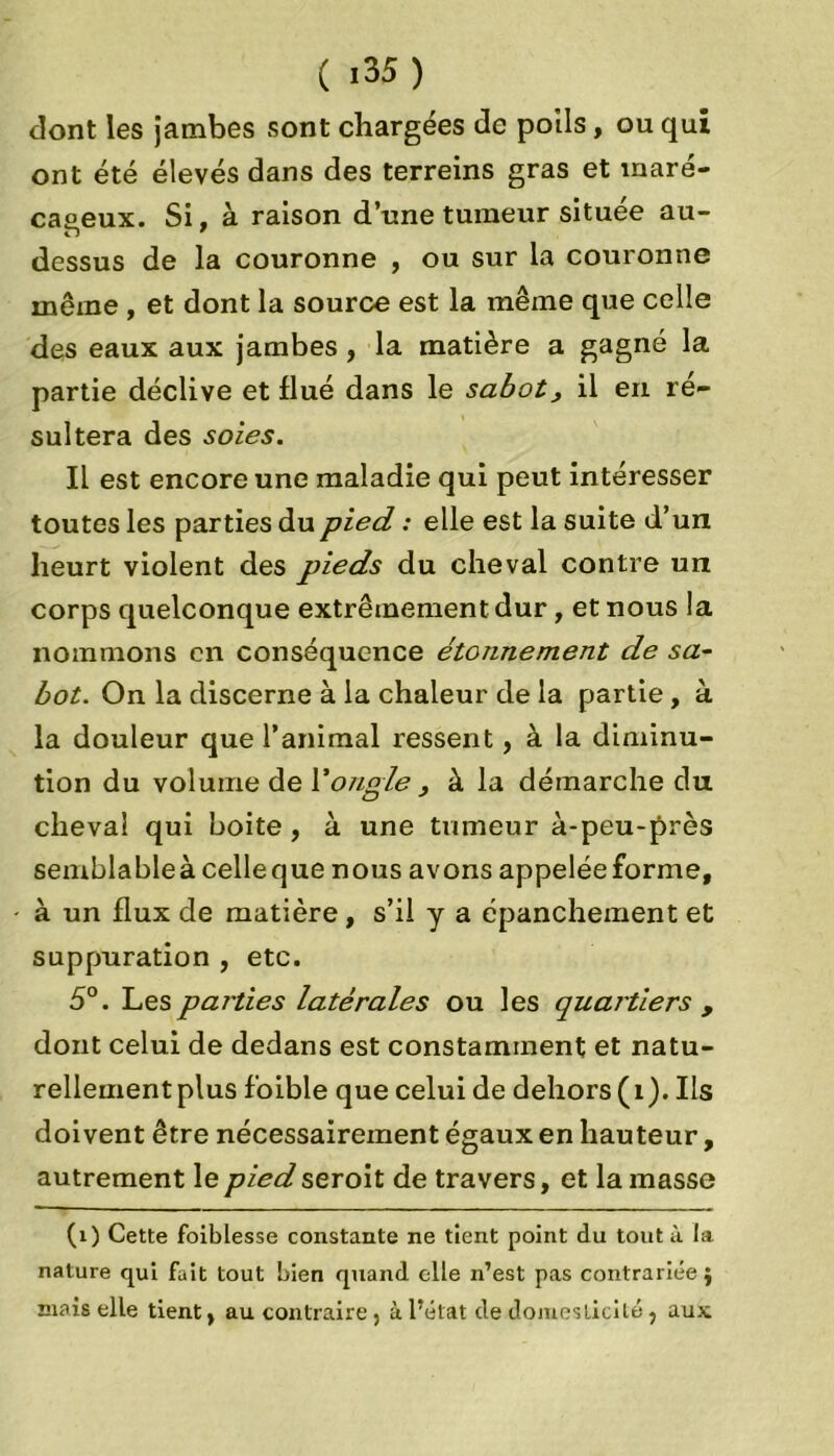 dont les jambes sont chargées de poils, ou qui ont été élevés dans des terreins gras et maré- cageux. Si. à raison d’une tumeur située au- H ' dessus de la couronne , ou sur la couronne meme , et dont la source est la même que celle des eaux aux jambes, la matière a gagné la partie déclive et flué dans le sabot, il en ré- sultera des soies. Il est encore une maladie qui peut intéresser toutes les parties du pied, : elle est la suite d’un heurt violent des pieds du cheval contre un corps quelconque extrêmement dur, et nous la nommons en conséquence étonnement de sa- bot. On la discerne à la chaleur de la partie, à la douleur que l’animal ressent, à la diminu- tion du volume de Y ongle , à la démarche du cheval qui boite, à une tumeur à-peu-près semblableàcelleque nous avons appelée forme, à un flux de matière, s’il y a épanchement et suppuration , etc. 5°. Les parties latérales ou les quartiers , dont celui de dedans est constamment et natu- rellement plus foible que celui de dehors ( 1 ). Ils doivent être nécessairement égaux en hauteur, autrement le pied seroit de travers, et la masse (1) Cette foiblesse constante ne tient point du tout à la nature qui fuit tout bien quand elle n’est pas contrariée} mais elle tient, au contraire, à l’état de domesticité, aux