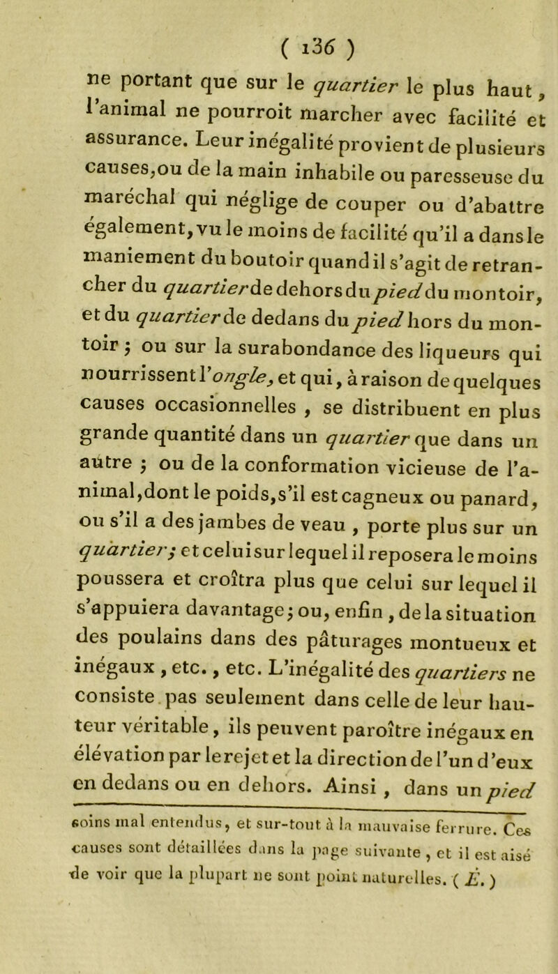 ne portant que sur le quartier le plus haut, l’animal ne pourroit marcher avec facilité et assurance. Leur inégalité provient de plusieurs causeSjOu de la main inhabile ou paresseuse du maréchal qui néglige de couper ou d’abattre également, vu le moins de facilité qu’il a dansle maniement du boutoir quand il s’agit de retran- cher du quartier Ad dehors du pied Au montoir, et du quartier Aa dedans du pied hors du mon- toir 5 ou sur la surabondance des liqueurs qui nourrissent 1 ongle, et qui, à raison de quelques causes occasionnelles , se distribuent en plus grande quantité dans un quartier que dans un autre ; ou de la conformation vicieuse de l’a- nimal, dont le poids,s il est cagneux ou panard, ou s’il a des jambes de veau , porte plus sur un qu 'artieiet celuisur lequel il reposera le moins poussera et croîtra plus que celui sur lequel il s’appuiera davantage; ou, enfin , delà situation des poulains dans des pâturages montueux et inégaux , etc., etc. L inégalité des quartiers ne consiste pas seulement dans celle de leur hau- teur véritable, ils peuvent paroître inégaux en élévation par lerejet et la direction de l’un d ’eux en dedans ou en dehors. Ainsi , dans un pied «oins mal entendus, et sur-tout à la mauvaise ferrure Ces causes sont détaillées dans la page suivante , et il est aisé ’de voir que la plupart ne sont point naturelles. ( È. )