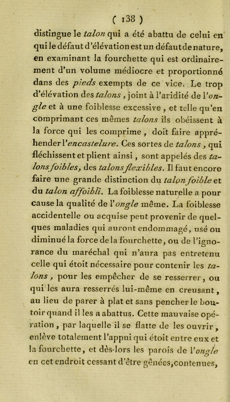 distingue le talon qui a été abattu de celui en qui le défaut d’élévation est un défaut de nature, en examinant la fourchette qui est ordinaire- ment d’un volume médiocre et proportionné dans des pieds exempts de ce vice. Le trop d’élévation des talons , joint à l’aridité de Von- gle et à une foiblesse excessive , et telle qu’en comprimant ces mêmes talons ils obéissent à la force qui les comprime , doit faire appré- hender VencasteluT'e. Ces sortes de talons , qui fléchissent et plient ainsi , sont appelés des ta- lonsfbibles, des talonsflexibles. Il faut encore faire une grande distinction du talonfoibleet du talon affoibli. La foiblesse naturelle a pour cause la qualité de Y ongle même. La foiblesse accidentelle ou acquise peut provenir de quel- ques maladies qui auront endommagé, usé ou diminué la force delà fourchette, ou de l’igno- rance du maréchal qui n’aura pas entretenu celle qui étoit nécessaire pour contenir les ta- lons , pour les empêcher de se resserrer, ou qui les aura resserrés lui-même en creusant, au lieu de parer à plat et sans pencher le bou- toir quand il les a abattus. Cette mauvaise opé- ration , par laquelle il se flatte de les ouvrir, enlève totalement l’appui qui étoit entre eux et la fourchette, et dèsdors les parois de Y ongle en cet endroit cessant d’être gênées,contenues,