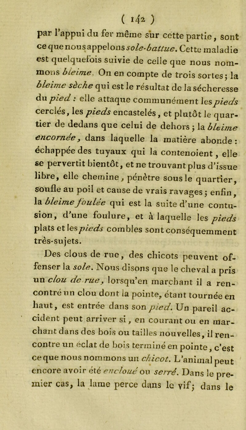 par l’appui du fer même sur cette partie, sont ce que nous appelons sole-battue. Cette maladie est quelquefois suivie de celle que nous nom- mons bleime, On en compte de trois sortes; la bleime sèche qui est le résultat de la sécheresse du pied : elle attaque communément les pieds cerclés, les pieds encastelés, et plutôt le quar- tier de dedans que celui de dehors ; la bleime encornee} dans laquelle la matière abonde : échappée des tuyaux qui la contenoient , elle se pervertit bientôt, et ne trouvant plus d’issue libre, elle chemine, pénètre sous le quartier, soufle au poil et cause de vrais ravages ; enfin, la bleime Joulee qui est la suite d’une contu- sion, d'une foulure, et à laquelle les pieds plats et les pieds combles sont conséquemment très-sujets. Des clous de rue, des chicots peuvent of- fenser la sole. Nous disons que le cheval a pris un clou de rue, lorsqu’en marchant il a ren- contré un clou dont la pointe, étant tournée en haut, est entrée dans son pied. Un pareil ac- cident peut arriver si, en courant ou en mar- chant dans des bois ou tailles nouvelles, il ren- contre un éclat de bois terminé en pointe, c’est ce que nous nommons un chicot. L’animal peut encore avoir été enclouéou serré. Dans le pre- mier cas, la lame perce dans le yif; dans le