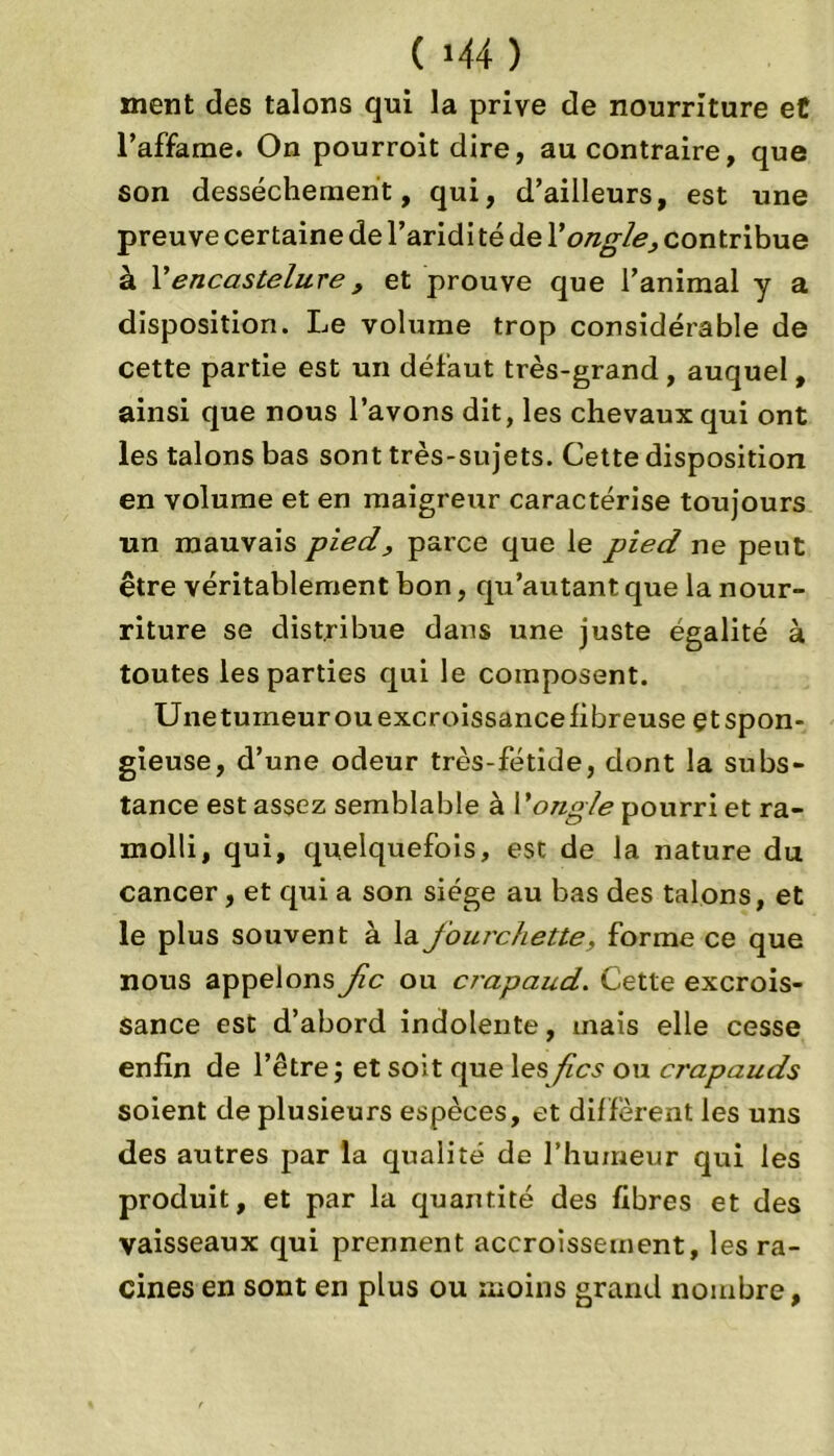 ( >44) ment des talons qui la prive de nourriture et l’affame. On pourroit dire, au contraire, que son dessèchement, qui, d’ailleurs, est une preuve certaine de l’aridi té de Vongle, contribue à Fencastelure, et prouve que l’animal y a disposition. Le volume trop considérable de cette partie est un défaut très-grand , auquel, ainsi que nous l’avons dit, les chevaux qui ont les talons bas sont très-sujets. Cette disposition en volume et en maigreur caractérise toujours un mauvais pied , parce que le pied ne peut être véritablement bon, qu'autant que la nour- riture se distribue dans une juste égalité à toutes les parties qui le composent. Une tumeur ou excroissance fibreuse çt spon- gieuse, d’une odeur très-fétide, dont la subs- tance est assez semblable à 1 ’ongle pourri et ra- molli, qui, quelquefois, est de la nature du cancer, et qui a son siège au bas des talons, et le plus souvent à la fourchette, forme ce que nous appelons fc ou crapaud. Cette excrois- sance est d’abord indolente, mais elle cesse enfin de l’être ; et soit que les fies ou crapauds soient de plusieurs espèces, et diffèrent les uns des autres par la qualité de l’humeur qui les produit, et par la quantité des fibres et des vaisseaux qui prennent accroissement, les ra- cines en sont en plus ou moins grand nombre,