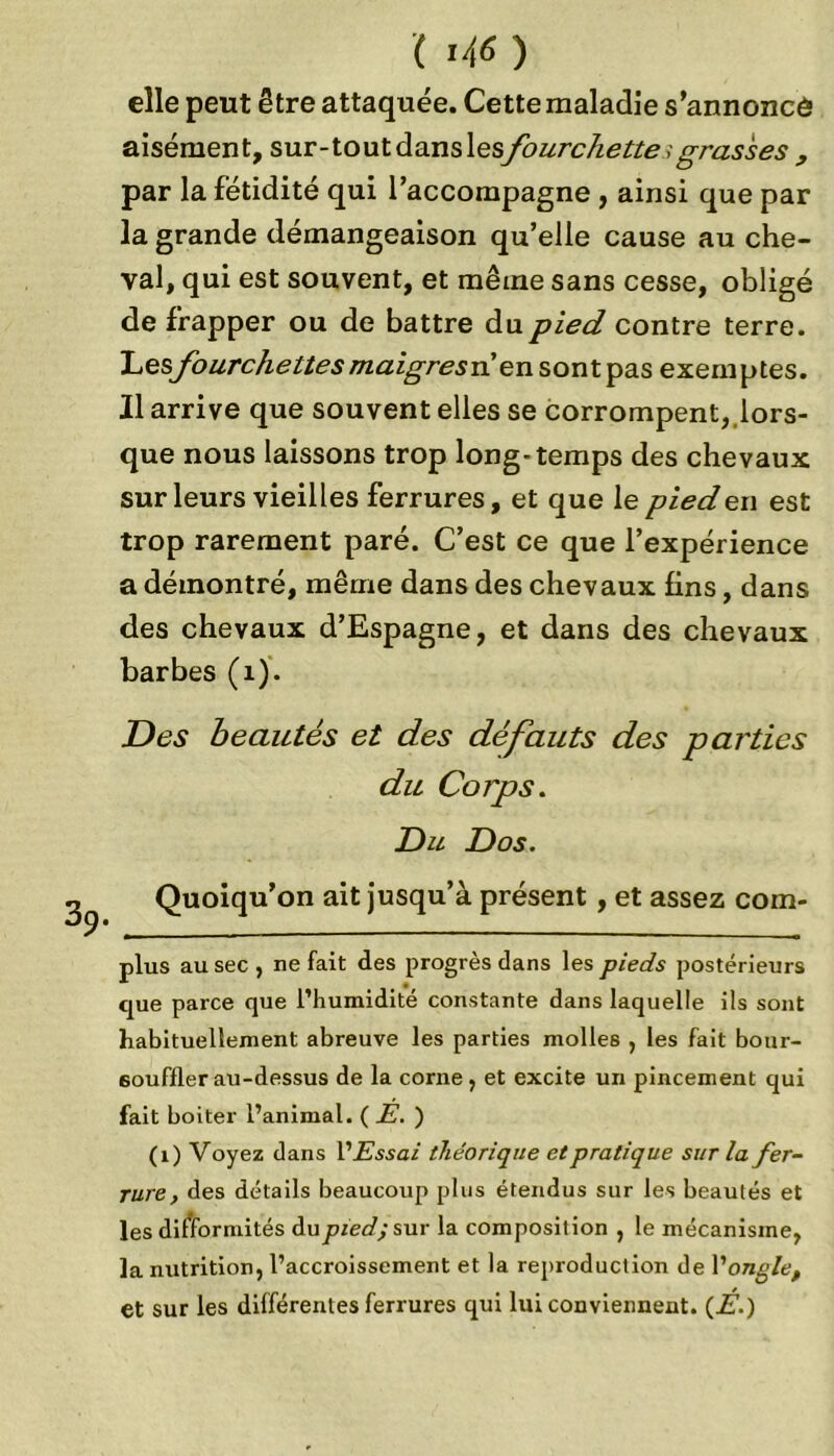 elle peut être attaquée. Cette maladie s'annoncé aisément, s,nx-\.on\.àans\esfourchette, grasses , par la fétidité qui l’accompagne , ainsi que par la grande démangeaison qu’elle cause au che- val, qui est souvent, et même sans cesse, obligé de frapper ou de battre du pied contre terre. 'Lesfourchettes maigresrien sont pas exemptes. Il arrive que souvent elles se corrompent, lors- que nous laissons trop long-temps des chevaux sur leurs vieilles ferrures, et que le pied en est trop rarement paré. C’est ce que l’expérience a démontré, même dans des chevaux fins, dans des chevaux d’Espagne, et dans des chevaux barbes (î). Des beautés et des défauts des parties du Corps. Du Dos. Quoiqu’on ait jusqu’à présent , et assez com- plus au sec , ne fait des progrès dans les pieds postérieurs que parce que l’humidité constante dans laquelle ils sont habituellement abreuve les parties molles , les fait bour- 6ouffler au-dessus de la corne , et excite un pincement qui fait boiter l’animal. (JS. ) (1) Voyez dans V Essai théorique et pratique sur la fer- rure , des détails beaucoup plus étendus sur les beautés et les difformités du pied; sur la composition , le mécanisme, la nutrition, l’accroissement et la reproduction de l'ongle, et sur les différentes ferrures qui lui conviennent. (É.)