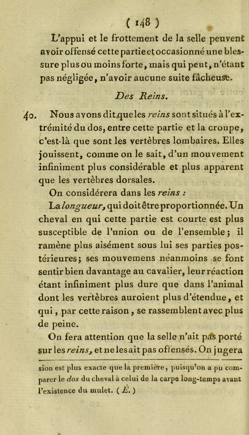 L’appui et le frottement de la selle peuvent avoir offensé cette partieet occasionné une bles- sure plus ou moins forte, mais qui peut, n’étant pas négligée, n’avoir aucune suite fâcheuse. Des Reins. ^o. Nous avons dit .que les reins sont situés à l’ex- trémité du dos, entre cette partie et la croupe, c’est-là que sont les vertèbres lombaires. Elles jouissent, comme on le sait, d’un mouvement infiniment plus considérable et plus apparent que les vertèbres dorsales. On considérera dans les reins : La longueur, qui doit être proportionnée. Un cheval en qui cette partie est courte est plus susceptible de l’union ou de l’ensemble j il ramène plus aisément sous lui ses parties pos- térieures j ses mouvemens néanmoins se font sentir bien davantage au cavalier, leur réaction étant infiniment plus dure que dans l’animal dont les vertèbres auroient plus d’étendue, et qui, par cette raison, se rassemblent avec plus de peine. On fera attention que la selle n’ait ptfs porté sur les reins, et ne les ait pas off ensés. On j ugera sion est plus exacte que la première, puisqu’on a pu com- parer le dos du cheval à celui de la carpe long-temps avant l’existence du mulet. ( E. )