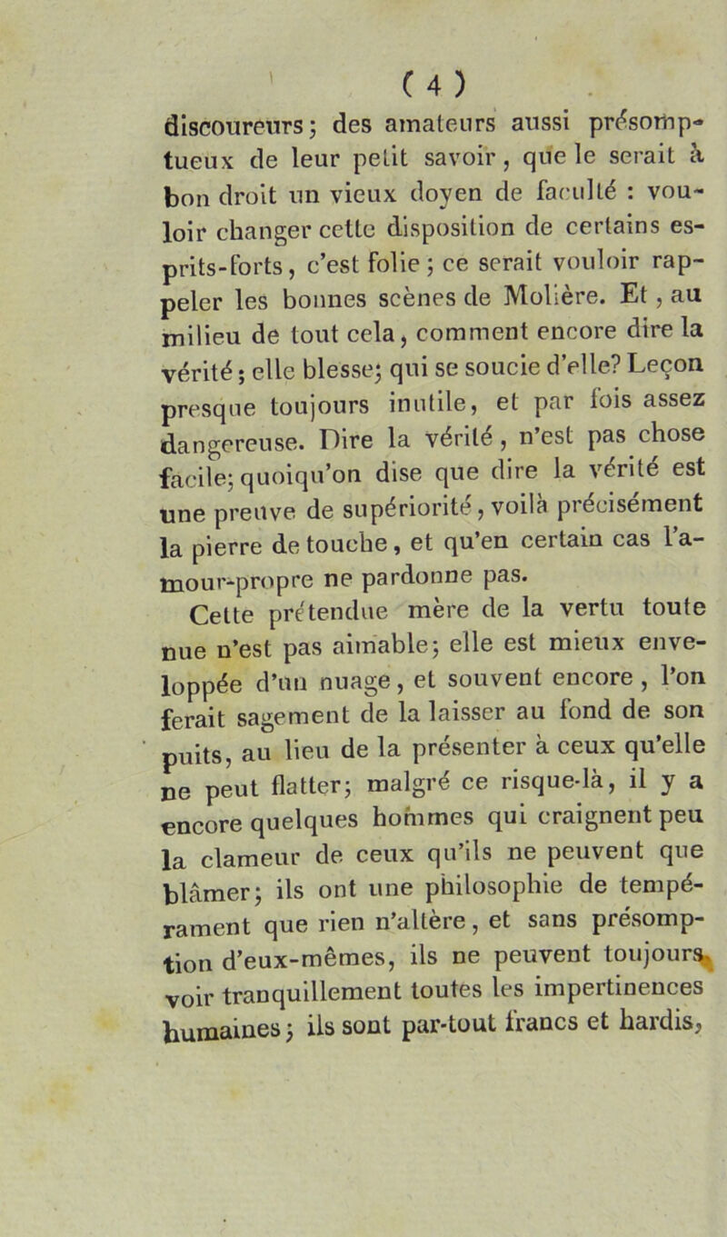 discoureurs; des amateurs aussi pri^sotup- tueux de leur petit savoir, que le serait à bon droit un vieux doyen de faculté : vou- loir changer cette disposition de certains es- prits-forts, c’est folie; ce serait vouloir rap- peler les bonnes scènes de Molière. Et, au milieu de tout cela, comment encore dire la vérité ; elle blesse; qui se soucie d’elle? Leçon presque toujours inutile, et par lois assez dangereuse. Lire la vérité, n est pas chose facile; quoiqu’on dise que dire la vérité est une preuve de supériorité, voila précisément la pierre de touche, et qu’en certain cas l a- mour-propre ne pardonne pas. Cette prétendue mère de la vertu toute nue n’est pas aimable; elle est mieux enve- loppée d’un nuage, et souvent encore , l’on ferait sagement de la laisser au fond de son puits, au lieu de la présenter à ceux qu’elle ne peut flatter; malgré ce risque-là, il y a encore quelques hommes qui craignent peu la clameur de ceux qu’ils ne peuvent que blâmer; ils ont une philosophie de tempé- rament que rien n’altère, et sans présomp- tion d’eux-mêmes, ils ne peuvent toujours voir tranquillement toutes les impertinences humaines ; ils sont par-tout trancs et hardis,