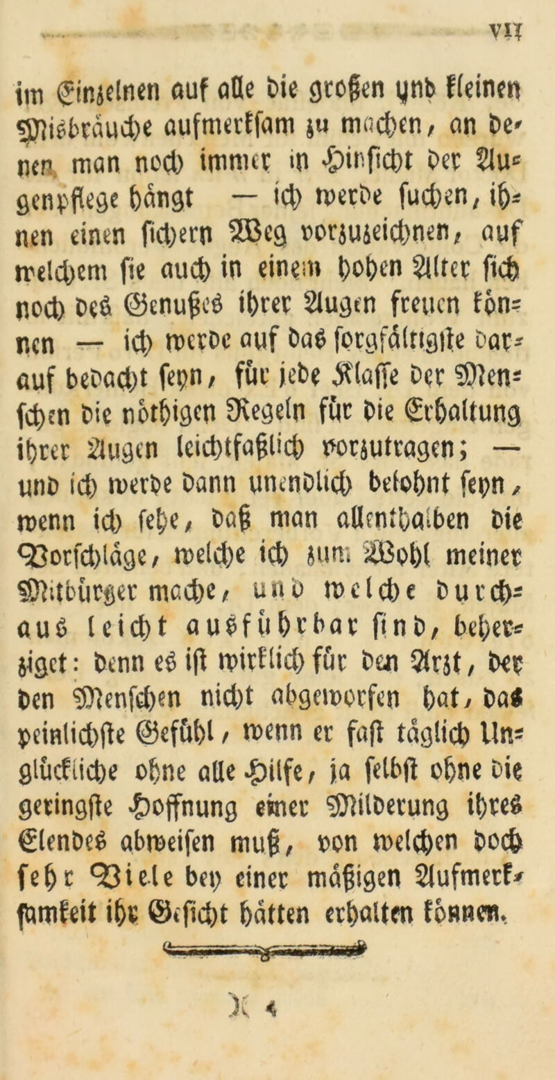 im (Sinjelnen auf ade Die großen ynb ffeiner» «jjiißbräucbe aufmerffam }u machen, an De« ncn man noch immer m ßpinficbt Oec 2iu= genpflege bangt — id) toetOe fucben, ib= nen einen fiebern SB eg torjuieiebnen, auf melcbcm fie aueb in einem hoben Eiltet flieh nod) De6 ©enußeß ihrer äugen freuen fon= ncn — icb rpetoe auf Daß fprgfälttgfle Dar- auf beDad)t fepn, für jebe klaffe Der SHen* feben Die nbtbigen Regeln für Die Schaltung ihrer äugen leicbtfaßlid) norsutragen; — unb ich merbe bann unenblicb belohnt fepn, reenn id) fe^e, Daß man allenthalben Die <33orfd)ldge / melcbe ich ium SBobl meiner «Ötitbürger mache, unb m e l cb e D u r cbs auß teiebt außfühfbar finb, bebet* jiget: Denn eß iß ipirflid) für Den Strjt, Der ben ‘3)fenfd)en nid)t abgemorfen hat/ Da« pcinlicbße ©efübl / wenn er fafl täglich Un* glücfiicbe ohne alle -f?itfe r ja felbß ohne Die geringße Hoffnung einer ‘Sftilberung ihreß Slenbcß abmeifen muß, »on meleben Doch fefjt 93iete bep einer mäßigen Slufmerf* fbmfeit ihr ©»ficht hätten erhalten tonnen, fe ■ rr^üi wfaist#