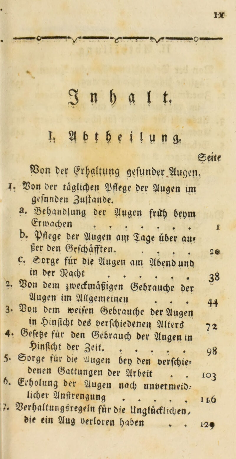 3 n I« I t, • ■ i. 21 H M i ! w n & ®erte 93on t>cr Haltung gefunber klugen. *♦ $>on Der rag(ict)en pflege Der $iugen im gefnnDen 3«ltviabe, a* $ebanblung Der klugen frrtb bepm (Ermahn . . . / b. pflege Der Qlugen am $age über au* fler Den ©efd)äjften. . . c. 0orge für Die 2iugen am 21benDunD in Der 9?act)C ' # 2. 23on Dem jtvecfmdfligen ©ebraucbe Der 2Jugen im 2Uigemeinen . . . 3» 5^on Dem weifen ©ebraucbe DerQiugen in £inflcbt Des berfcbieDenen Oilfertf 4- ©efefce für Den ©ebraucb Der klugen m t>inflcbe Der 3eit, . . . . . 5- 0orge für Die ’Tiugen bet) Den öerfrf)ie? Denen ©attungen Der Arbeit ©i'floiung Der klugen nach unnermeiD-* lieber QJnfrrengung 7. ^erbaltuugeregeln für Die ilnglücf heben. Die ein &ug Oerloren haben * . i 2® 38 44 7* 98 i°3 i i>6 I2f