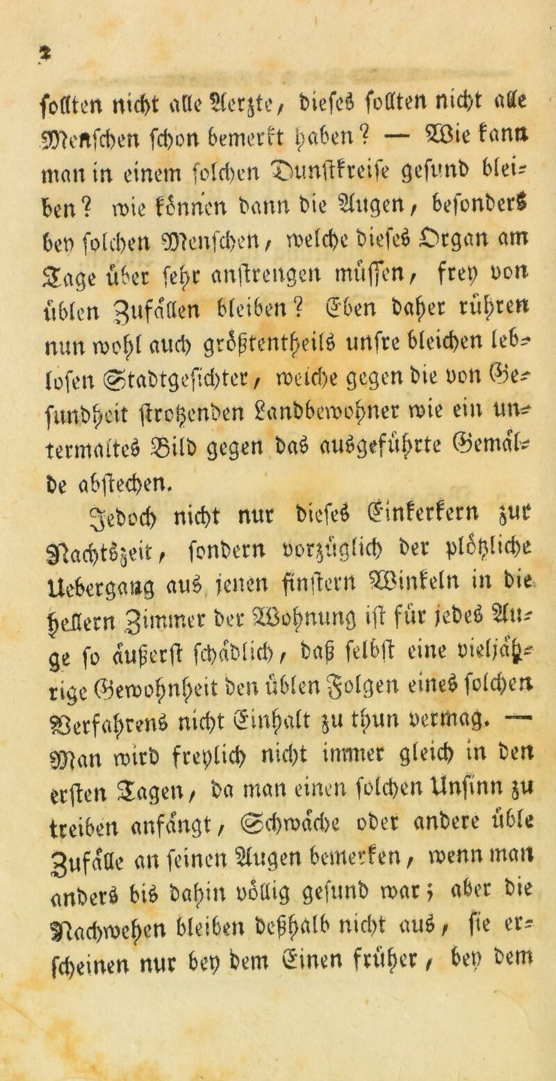 * foflten nicht alle Herste/ biefeä feilten nid)t alte 99?eftfchen fchon bemerkt haben? — 2öie fann man tn einem folchen tmnftfreife geftmb blei- ben? rote tonnen bann bie Gingen, befonber$ bet) folchen 9)?enfd>en/ welche biefe$ Organ am Stage über fef>r antfrengen müflen, frep uon üblen gufallen bleiben? @ben bafter rühren nun roof>l auch gr6ptentf>eit$ imfre bleichen leb? lofen @tabtgefid)ter/ weiche gegen bie uon ©e* funbyeit ptrcljenben £anbbemofmer wie ein un* termalteö 25Ub gegen ba$ angeführte ©emdl* be abftechen. gebod) nicht nur btefeS (jinferfern jUt Sftacht^eit, fonbern oorjüglich ber plopliche Uebergang au£ jenen ftnftern SÖÖinteln in bie ^cüern Simmer ber 2öofmung ift für UM %\\* ge fo auperft fchdblid)/ bap felbjt eine oielj% rige ®emo^nf;eit ben üblen folgen eine$ folgert Verfahren nicht ®nhalt &u tlnm oermag. — $man wirb freplich nicht immer gleich in ben erften Stagen/ ba man einen folchen Unfinn ju treiben anfdngt, @d)wdd>e ober anbere üble 3ufdae an feinen klugen bemerken / wenn man anberö bi$ bafün ubaig gefunb mar > aber bie ^achmeften bleiben bepftalb nicht au$/ fte er* fd)einen nur bep bem (Einen früher / bep bem