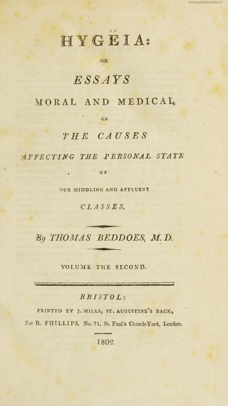 , H Y G EI As OR ESSAYS , MORAL AND MEDICAL ON THE CAUSES •AFFECTING THE PERSONAL STATE . ' 01 * « OUR MIDDLING AND AFFLUENT CLASSES. % THOMAS BED DOES, M, D VOLUME THE SECOND, BRISTOL: PRINTED EY J. MILLS, ST. AUGUSTINE’S BACK, For E. PHILLIPS, No, 71, St. Paul’s Church-Yard, London, 180£