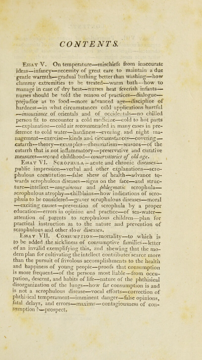 CONTENTS. Essay V. On temperature—mischiefs from inaccurate ideas—infancy—necessity of great care to maintain a due gentle warmth*—gradual bathing better than washing—how clammy extremities to be treated—warm bath—how to manage in case of dry heat—nurses heat feverish infants— nurses should be told the reason of practices—dialogue— prejudice as to food—more advanced age—discipline of hardness—in what circumstances cold applications hurtful —insouciance of orientals and of occidentals—no chilled person fit to encounter a cold medicine—cold to hot parts —explanation—cold air recommended in many cases in pre- ference to cold water—hardiness—-evening and night ma- nagement—exercise—kinds and circumstances—covering— catarrh—theory—examples ---rheumatism—seasons—of the catarrh that is not inflammatory—preservative and curative measures—second childhood--- conservatories of old age. Essay VI. Scrophula- acute and chronic diseases-— public impression—verbal and other explanations—scro- phulous constitution—false shew of health—advance tq- wards scrophulous diseases—signs on the face—and struc- ture-intellect—sanguineous and phlegmatic scrophula— scrophulous atrophy—chilblains—how indications of scro- phula to be considered—graver scruphulous diseases—moral —exciting causes —prevention of scrophula by a proper education—errors in opinion and practice—of sea-water— attention of parents to scrophulous children—plan for practical instruction as to the nature and prevention of scrophulous and other slow diseases. Essay VII. Consumption—mortality—to which is to be added the sickliness of consumptive families’—letter of an invalid exemplifying this, and shewing that the mo- dern plan for cultivating the intellect conti ibutes scarce more than the pursuit of frivolous accomplishments to the health and happiness of young people—proofs that consumption is more frequent—of the persons most liable—from occu- pation, descent, and habits of life—nature of the phthisical disorganization of the lungs—how far consumption is and is not a scrophulous disease—vocal efforts—correction of phthisical temperament—imminent danger—false opinions, fatal delays, and errors-—maxims—contagiousness of con- sumption ?w prospect.