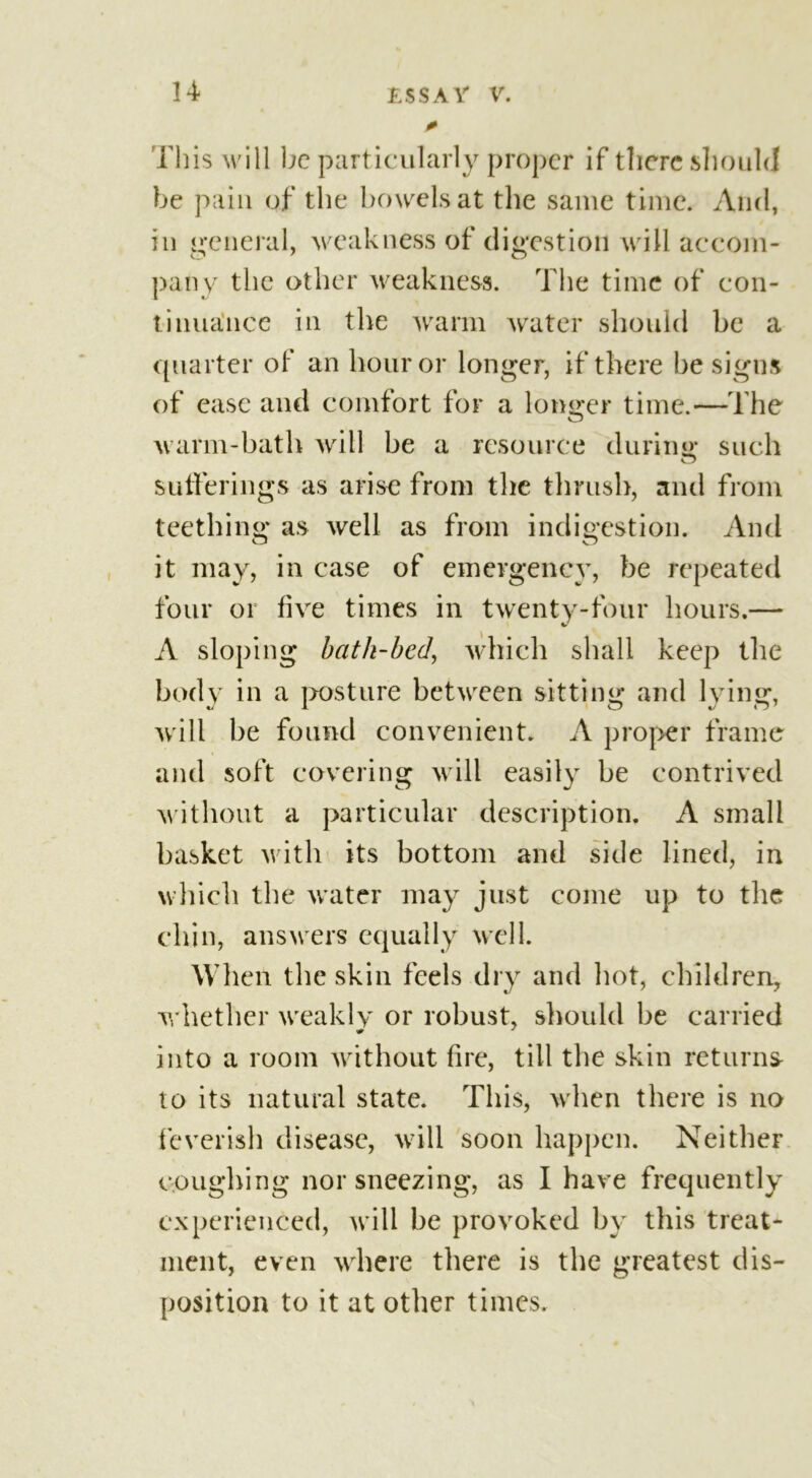 This will be particularly proper if there should be pain of the bowels at the same time. And, in general, weakness of digestion will accom- pany the other weakness. The time of con- tinuance in the warm water should be a quarter of an hour or longer, if there be signs of ease and comfort for a longer time.—The warm-bath will be a resource during such sufferings as arise from the thrush, and from teething as well as from indigestion. And it may, in case of emergency, be repeated four or five times in twenty-four hours.— A sloping bath-bed, which shall keep the body in a posture between sitting and lying, will be found convenient. A proper frame and soft covering will easily be contrived without a particular description. A small basket with its bottom and side lined, in which the water may just come up to the chin, answers equally well. When the skin feels dry and hot, children, whether weakly or robust, should be carried into a room without fire, till the skin returns- to its natural state. This, when there is no feverish disease, will soon happen. Neither coughing nor sneezing, as I have frequently experienced, will be provoked by this treat- ment, even where there is the greatest dis- position to it at other times.