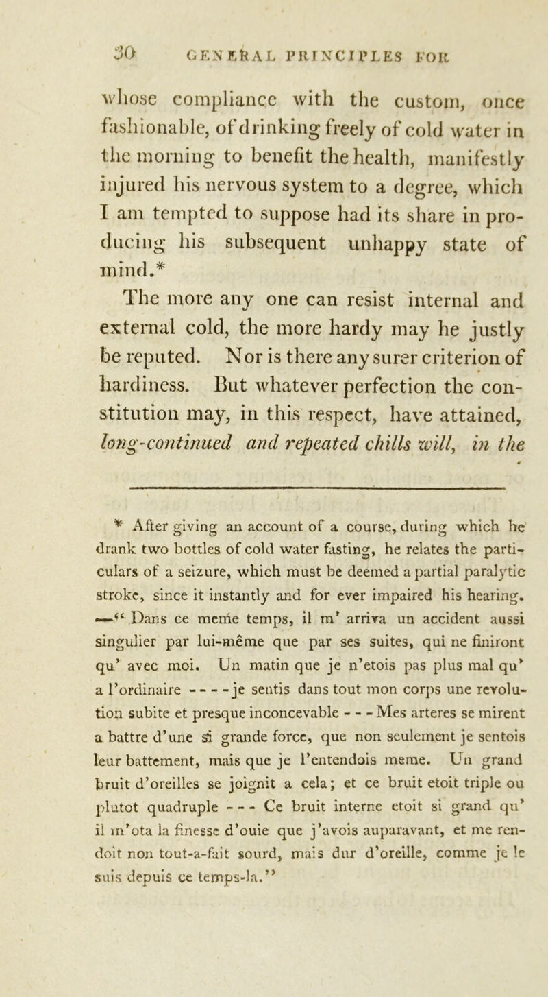 whose compliance with the custom, once fashionable, of drinking freely of cold water in the morning to benefit the health, manifestly injured his nervous system to a degree, which I am tempted to suppose had its share in pro- ducing his subsequent unhappy state of mind.* The more any one can resist internal and external cold, the more hardy may he justly be reputed. Nor is there any surer criterion of hardiness. But whatever perfection the con- stitution may, in this respect, have attained, long-continued and repeated chills will, in the * After giving an account of a course, during which he drank two bottles of cold water fasting, he relates the parti- culars of a seizure, which must be deemed a partial paralytic stroke, since it instantly and for ever impaired his hearing. —“ Dans ce meriie temps, il m* arriva un accident aussi singulier par lui-meme que par ses suites, qui ne finiront qu’ avec moi. Un matin que je n’etois pas plus mal qu* a l’ordinaire je sentis dans tout mon corps une revolu- tion subite et presque inconcevable Mes arteres se mirent a battre d’une si grande force, que non seulement je sentois leur battement, mais que je l'entendois meme. Un grand bruit d’oreilles se joignit a cela; et ce bruit etoit triple ou plutot quadruple Ce bruit interne etoit si grand qu’ il m’ota la finesse d’ouie que j’avois auparavant, et me ren- doit non tout-a-fait sourd, mais dur d’oreille, comme je !e suis depuis ce temps-la.’*