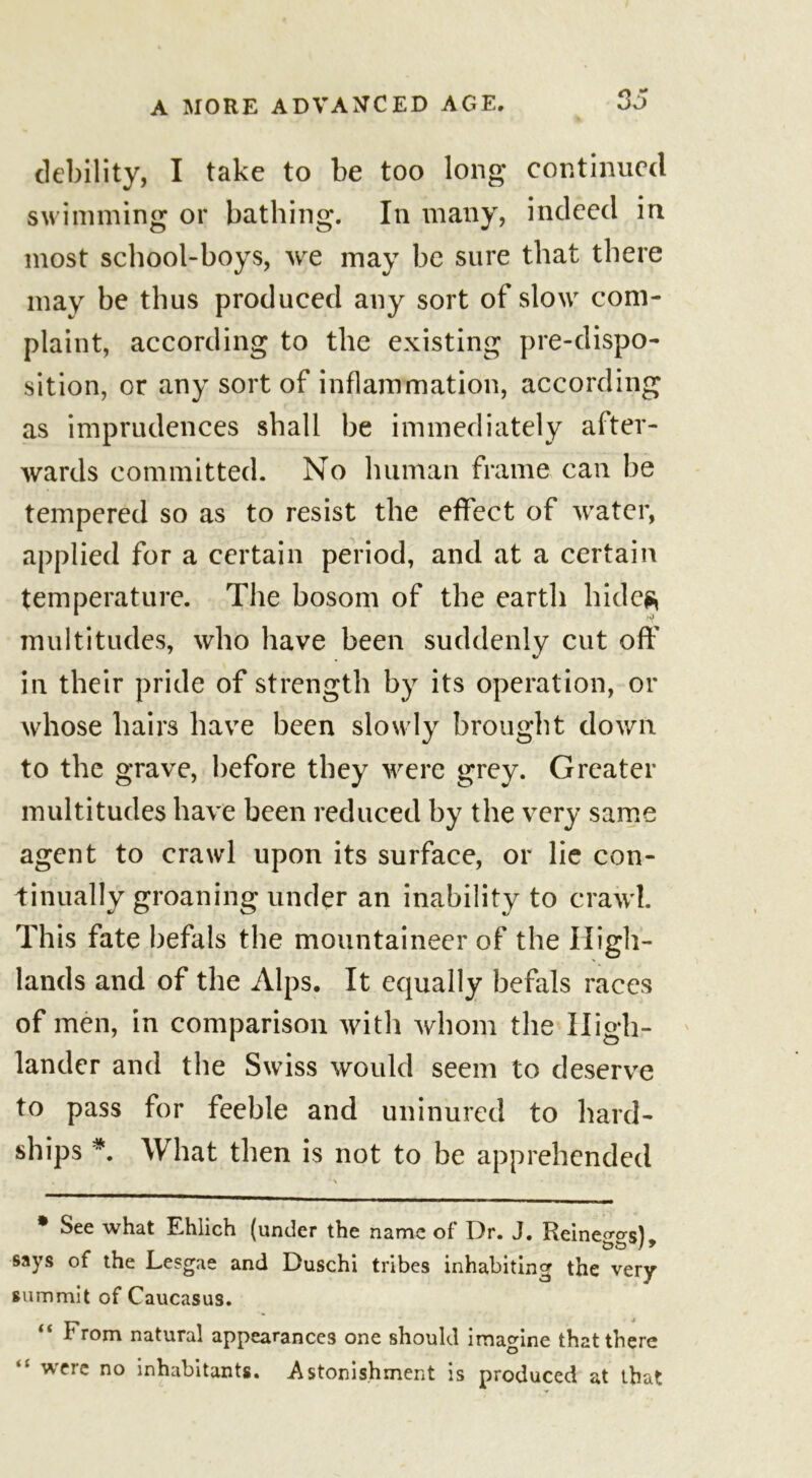 debility, I take to be too long continued swimming or bathing. In many, indeed in most school-boys, we may be sure that there may be thus produced any sort of slow com- plaint, according to the existing pre-dispo- sition, or any sort of inflammation, according as imprudences shall be immediately after- wards committed. No human frame can be tempered so as to resist the effect of water, applied for a certain period, and at a certain temperature. The bosom of the earth hide?, multitudes, who have been suddenly cut off in their pride of strength by its operation, or whose hairs have been slowly brought down to the grave, before they were grey. Greater multitudes have been reduced by the very same agent to crawl upon its surface, or lie con- tinually groaning under an inability to crawl. This fate befals the mountaineer of the High- lands and of the Alps. It equally befals races of men, in comparison with whom the High- lander and the Swiss would seem to deserve to pass for feeble and uninured to hard- ships *. What then is not to be apprehended * See what Ehlich (under the name of Dr. J. Reine^o-sl bo*/ * says of the Lesgae and Duschi tribes inhabiting the very summit of Caucasus. “ I1 rom natural appearances one should imagine that there “ were no inhabitants. Astonishment is produced at that