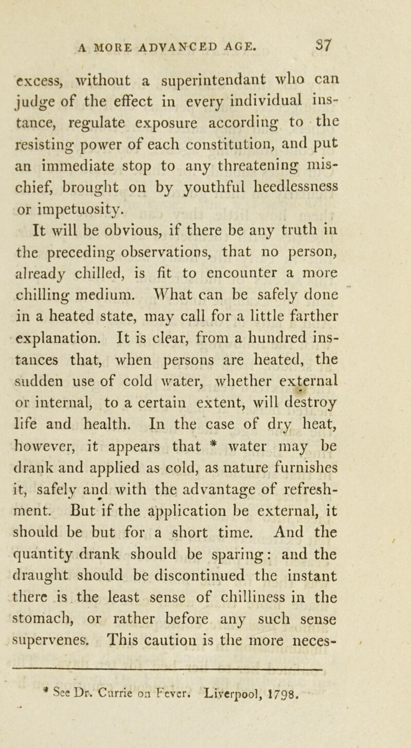 excess, without a superintendant who can judge of the effect in every individual ins- tance, regulate exposure according to the resisting power of each constitution, and put an immediate stop to any threatening mis- chief, brought on by youthful heedlessness or impetuosity. It will be obvious, if there be any truth in the preceding observations, that no person, already chilled, is fit to encounter a more chilling medium. What can be safely done in a heated state, may call for a little farther explanation. It is clear, from a hundred ins- tances that, when persons are heated, the sudden use of cold water, whether external m or internal, to a certain extent, will destroy life and health. In the case of dry heat, however, it appears that * water may be drank and applied as cold, as nature furnishes it, safely and with the advantage of refresh- ment. But if the application be external, it should be but for a short time. And the quantity drank should be sparing: and the draught should be discontinued the instant there is the least sense of chilliness in the stomach, or rather before any such sense supervenes. This caution is the more neces- * See Dr. Currie on Fever. Liverpool, 1798.