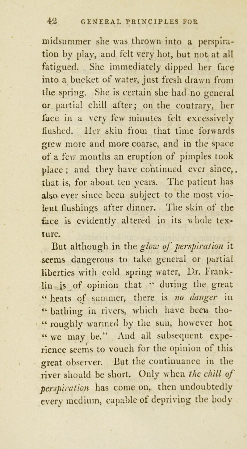 midsummer she was thrown into a perspira- tion by play, and felt very hot, but not at all fatigued. She immediately dipped her face into a bucket of water, just fresh drawn from the spring. She is certain she had no general or partial chill after; on the contrary, her face in a very few minutes felt excessively flushed. Her skin from that time forwards grew more and more coarse, and in the space of a few months an eruption of pimples took place; and they have continued ever since,. that is, for about ten years. The patient has also ever since been subject to the most vio- lent flushings after dinner. The skin of the face is evidently altered in its vhole tex- ture. But although in the glow of perspiration it seems dangerous to take general or partial liberties with cold spring water, D,r. Frank- lin is of opinion that 44 during the great 44 heats of summer, there is no danger in 14 bathing in rivers, which have been tho- 44 roughly warmed by the sun, however hot 44 we may he.” And all subsequent expe- rience seems to vouch for the opinion of this o-reat observer. But the continuance in the o river should be short. Only when the chill of perspiration has come on, then undoubtedly every medium, capable of depriving the body