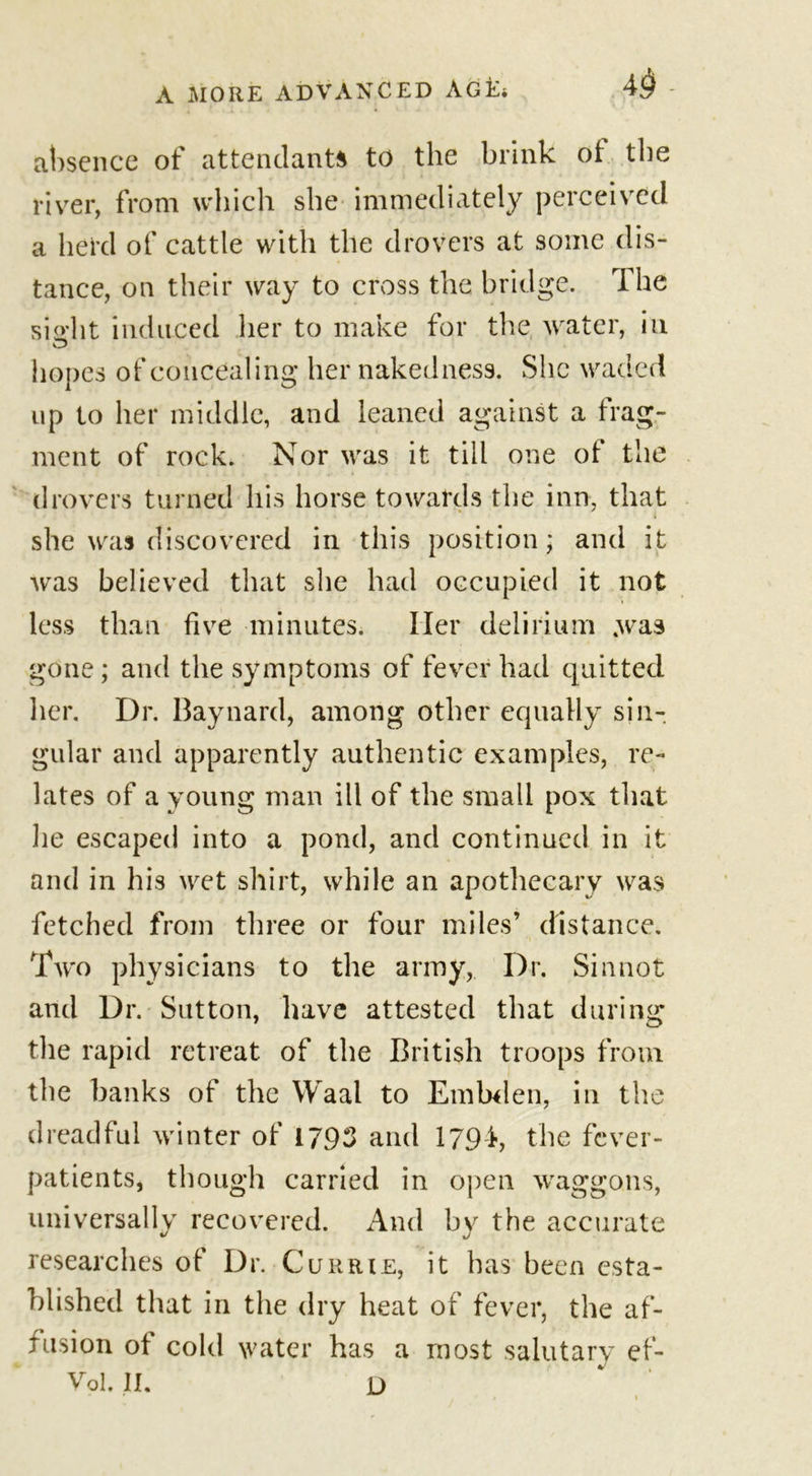 43 absence of attendants to the brink of the river, from which she immediately perceived a herd of cattle with the drovers at some dis- tance, on their way to cross the bridge. The sight induced her to make for the water, in hopes of concealing her nakedness. She waded up to her middle, and leaned against a frag- ment of rock. Nor was it till one of the drovers turned his horse towards the inn, that she was discovered in this position; and it was believed that she had occupied it not less than five minutes. Iler delirium .was gone ; and the symptoms of fever had quitted Her. Dr. Baynard, among other equally sin- gular and apparently authentic examples, re- lates of a young man ill of the small pox that lie escaped into a pond, and continued in it and in his wet shirt, while an apothecary was fetched from three or four miles’ distance. Two physicians to the army, Dr. Sin not and Dr. Sutton, have attested that during the rapid retreat of the British troops from the banks of the Waal to Embden, in the dreadful winter of 1793 and 179k the fever- patients, though carried in open waggons, universally recovered. And by the accurate researches of Dr. Currie, it has been esta- blished that in the dry heat of fever, the af- fusion of cold water has a most salutary ef-