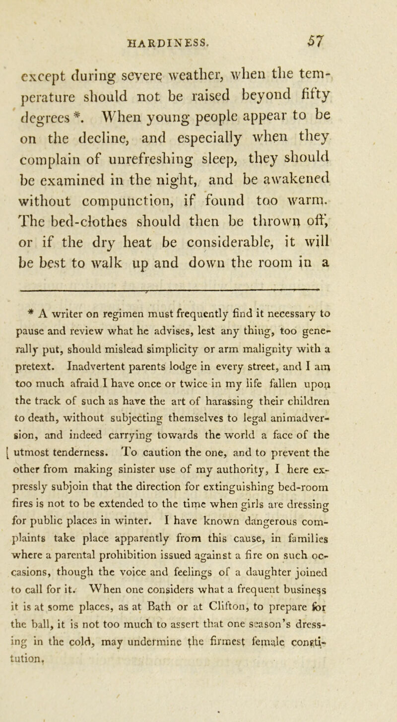 except during severe weather, when the tem- perature should not be raised beyond fifty degrees *. When young people appear to be on the decline, and especially when they complain of unrefreshing sleep, they should be examined in the night, and be awakened without compunction, if found too warm. The bed-clothes should then be thrown off, or if the dry heat be considerable, it will be best to walk up and down the room in a * A writer on regimen must frequently find it necessary to pause and review what he advises, lest any thing, too gene- rally put, should mislead simplicity or arm malignity with a pretext. Inadvertent parents lodge in every street, and I am too much afraid I have once or twice in my life fallen upop the track of such as have the art of harassing their children to death, without subjecting themselves to legal animadver- sion, and indeed carrying towards the world a face of the [ utmost tenderness. To caution the one, and to prevent the other from making sinister use of my authority, I here ex- pressly subjoin that the direction for extinguishing bed-room fires is not to be extended to the time when girls are dressing for public places in winter. I have known dangerous com- plaints take place apparently from this cause, in families where a parental prohibition issued against a fire on such oc- casions, though the voice and feelings of a daughter joined to call for it. When one considers what a frequent business it is at some places, as at Bath or at Clifton, to prepare for the ball, it is not too much to assert that one season’s dress- ing in the cold, may undermine the firmest female consti- tution.