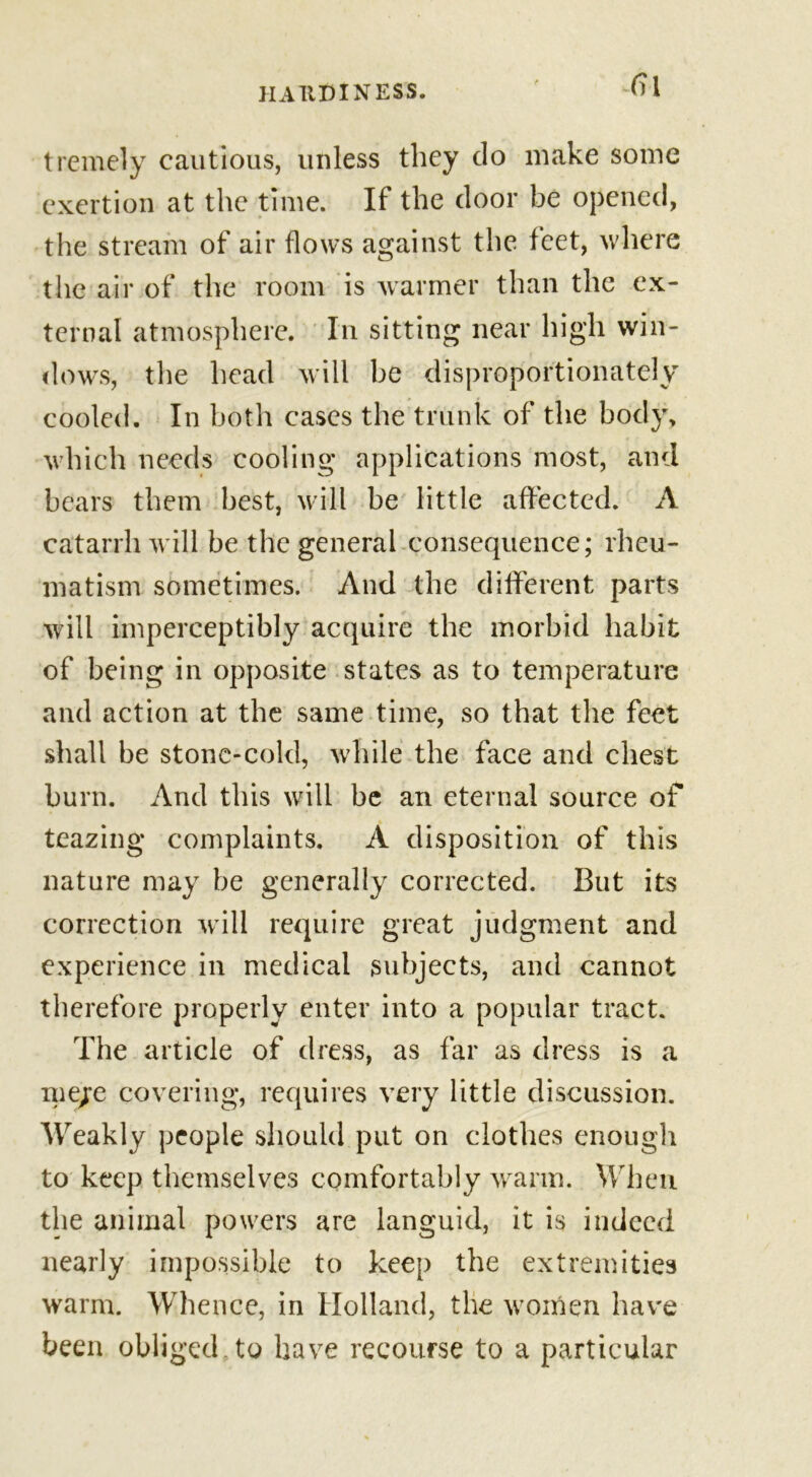 tremely cautious, unless they do make some exertion at the time. If the door be opened, the stream of air flows against the feet, where the air of the room is warmer than the ex- ternal atmosphere. In sitting near high win- dows, the head will be disproportionately cooled. In both eases the trunk of the body, which needs cooling applications most, and bears them best, will be little affected. A catarrh will be the general consequence; rheu- matism sometimes. And the different parts will imperceptibly acquire the morbid habit of being in opposite states as to temperature and action at the same time, so that the feet shall be stone-cold, while the face and chest burn. And this will be an eternal source of teazing complaints. A disposition of this nature may be generally corrected. But its correction will require great judgment and experience in medical subjects, and cannot therefore properly enter into a popular tract. The article of dress, as far as dress is a me/e covering, requires very little discussion. Weakly people should put on clothes enough to keep themselves comfortably warm. When the animal powers are languid, it is indeed nearly impossible to keep the extremities warm. Whence, in Holland, the women have been obliged to have recourse to a particular