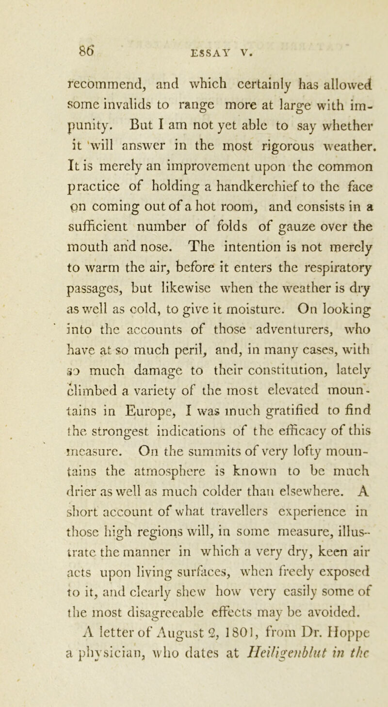 recommend, and which certainly has allowed some invalids to range more at large with im- punity. But I am not yet able to say whether it 'will answer in the most rigorous weather. It is merely an improvement upon the common practice of holding a handkerchief to the face pn coming out of a hot room, and consists in a sufficient number of folds of gauze over the mouth and nose. The intention is not merely to warm the air, before it enters the respiratory passages, but likewise when the weather is dry as well as cold, to give it moisture. On looking into the accounts of those adventurers, who have at so much peril, and, in many cases, with so much damage to their constitution, latelv climbed a variety of the most elevated moun- tains in Europe, I was much gratified to find the strongest indications of the efficacy of this measure. On the summits of very lofty moun- tains the atmosphere is known to be much drier as well as much colder than elsewhere. A short account of what travellers experience in those high regions will, in some measure, illus- trate the manner in which a very dry, keen air acts upon living surfaces, when freely exposed to it, and clearly shew how very easily some of the most disagreeable effects maybe avoided. A letter of August % 1801, from Dr. Hoppe a physician, who dates at Heiligenblut in the