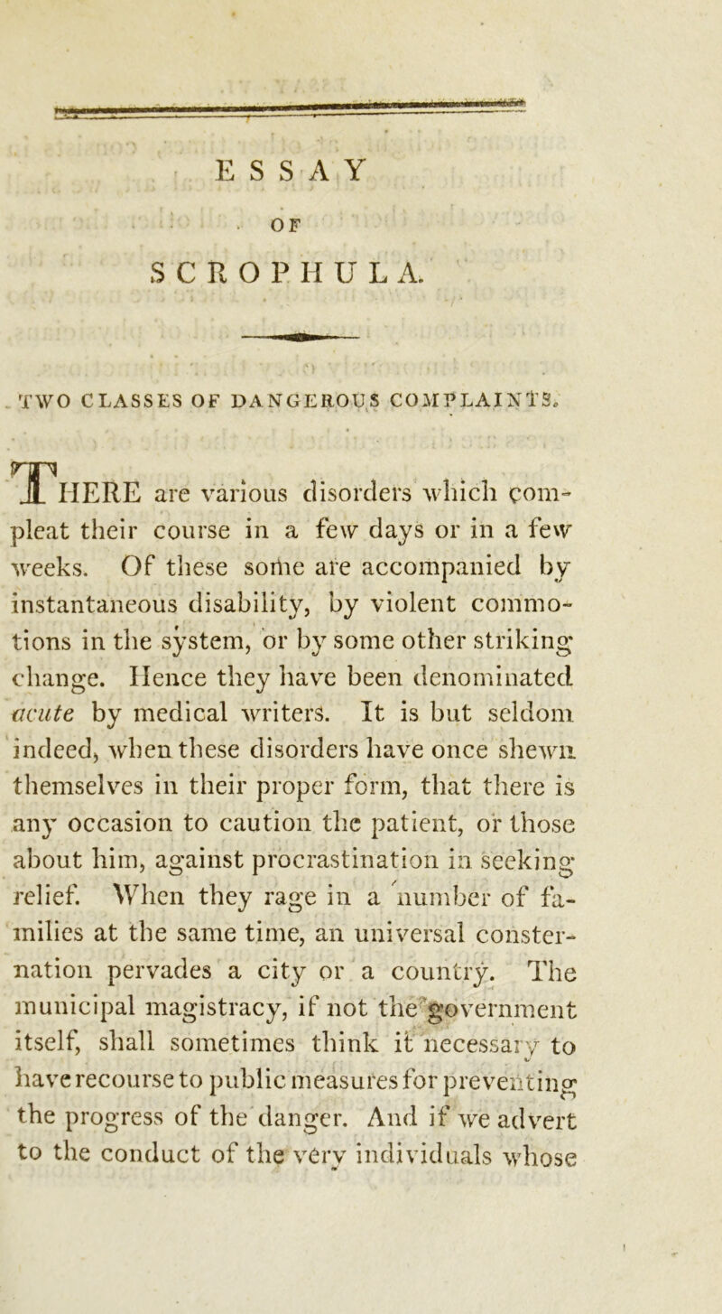 mm*x«i**£*i E S S A Y OF SCRO P H U L A. TWO CLASSES OF DANGEROUS COMPLAINTS, HP Jl HERE are various disorders which com- pleat their course in a few days or in a few weeks. Of these some are accompanied by instantaneous disability, by violent commo- f » tions in the system, or by some other striking change. Hence they have been denominated acute by medical writers. It is but seldom indeed, when these disorders have once shewn themselves in their proper form, that there is any occasion to caution the patient, or those about him, against procrastination in seeking- relief. When they rage in a number of fa- milies at the same time, an universal conster- nation pervades a city or a country. The municipal magistracy, if not the government itself, shall sometimes think it necessary to %/ have recourse to public measures for preventing the progress of the danger. And if we advert to the conduct of the very individuals whose