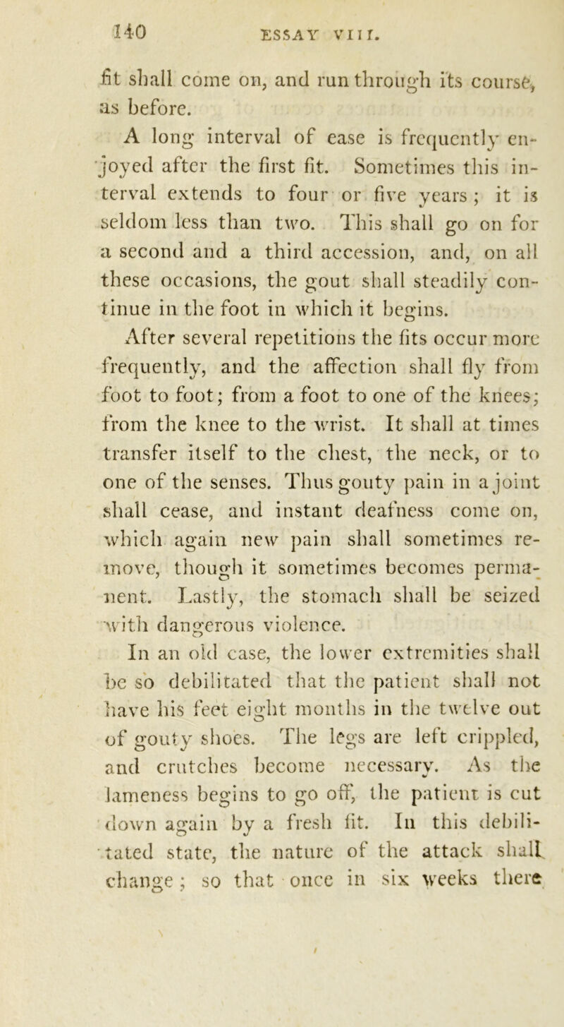 HO fit shall come on, and run through its course, as before. A long interval of ease is frequently en- joyed after the first fit. Sometimes this in- terval extends to four or five years; it is seldom less than two. This shall go on for a second and a third accession, and, on all these occasions, the gout shall steadily con- tinue in the foot in which it begins. After several repetitions the fits occur more frequently, and the affection shall fly from foot to foot; from a foot to one of the knees; from the knee to the wrist. It shall at times transfer itself to the chest, the neck, or to one of the senses. Thus gouty pain in a joint shall cease, and instant deafness come on, which again new pain shall sometimes re- move, though it sometimes becomes perma- nent. Lastly, the stomach shall be seized with dangerous violence. In an old case, the lower extremities shall he so debilitated that the patient shall not have his feet eight months in the twelve out of gouty shoes. The legs are left crippled, and crutches become necessary. As the lameness begins to go off, the patient is cut down again by a fresh fit. In this debili- tated state, the nature of* the attack shall change; so that once in six weeks there