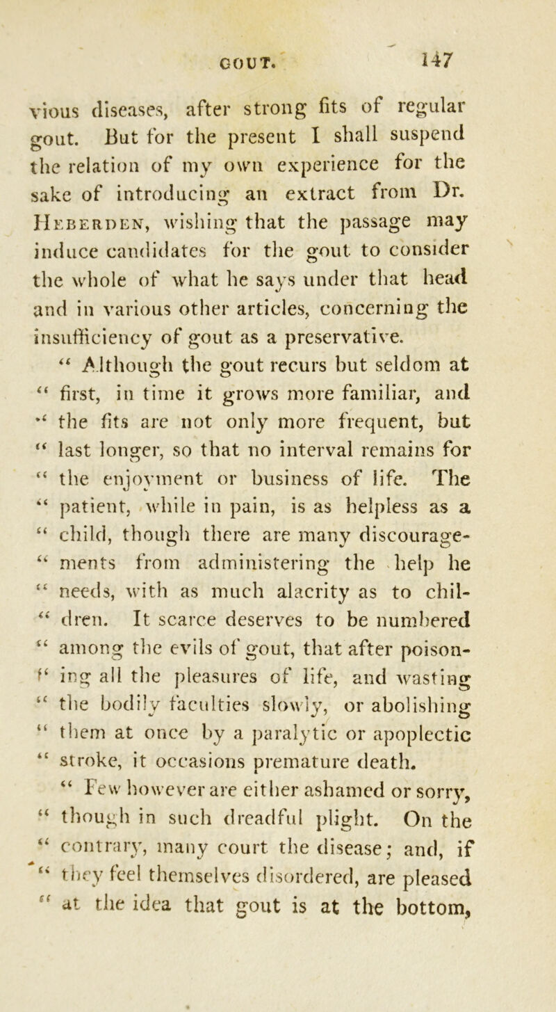 vious diseases, after strong fits of regular gout. But for the present I shall suspend the relation of my own experience for the sake of introducing an extract from Dr. Heberden, wishing that the passage may induce candidates for the gout to consider the whole of what he says under that head and in various other articles, concerning the insufficiency of gout as a preservative. “ Although the gout recurs but seldom at first, in time it grows more familiar, and the fits arc not only more frequent, but last longer, so that no interval remains for the enjoyment or business of life. The patient, while in pain, is as helpless as a child, though there are many discourage- ments from administering the help he needs, with as much alacrity as to chil- “ dren. It scarce deserves to be numbered among the evils of gout, that after poison- ing all the pleasures of life, and wasting the bodily faculties slowly, or abolishing them at once by a paralytic or apoplectic stroke, it occasions premature death. “ Few however are either ashamed or sorry, though in such dreadful plight. On the contrary, many court the disease; and, if they feel themselves disordered, are pleased at the idea that gout is at the bottom, a a n a u a i ( f‘ it 4 4 44 44 44 44