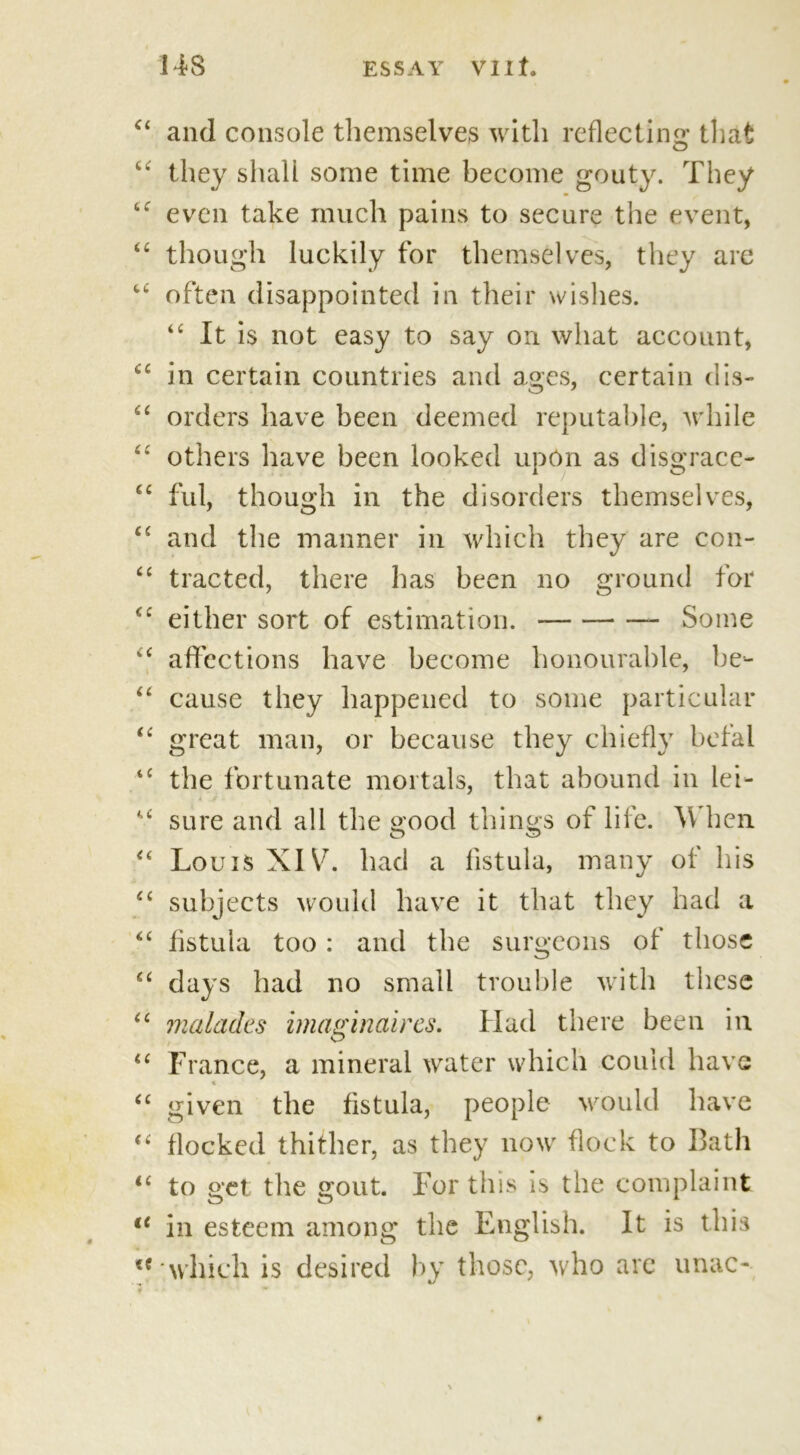 “ and console themselves with reflecting* that “ they shall some time become gouty. They even take much pains to secure the event, “ though luckily for themselves, they are u often disappointed in their wishes. “ It is not easy to say on what account, cc in certain countries and ages, certain cl is- “ orders have been deemed reputable, while others have been looked upon as disgrace- ful, though in the disorders themselves, and the manner in which they are con- “ tracted, there has been no ground for tfc either sort of estimation. Some u affections have become honourable, be- “ cause they happened to some particular “ great man, or because they chiefly befal tc the fortunate mortals, that abound in lei- “ sure and all the good things of life. \V hen “ Louis XIV. had a fistula, many of his “ subjects would have it that they had a <c fistula too : and the surgeons of those “ days had no small trouble with these “ malades imaginctires. Had there been in “ France, a mineral water which could have « “ given the fistula, people would have “ flocked thither, as they now flock to Bath 16 to get the gout. For this is the complaint u in esteem among the English. It is this u which is desired by those, who are unac-