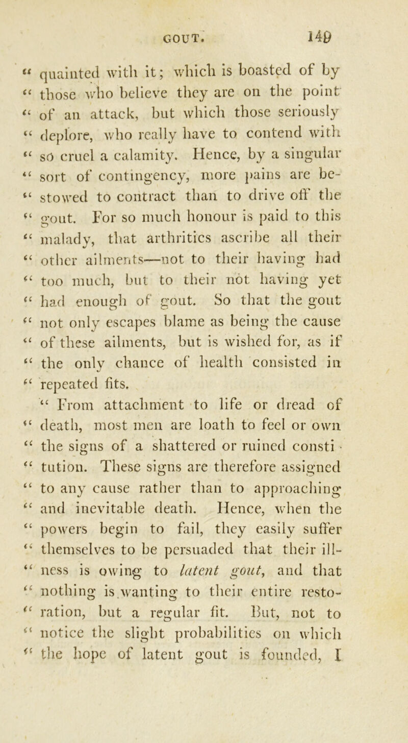 quainted with it; which is boasted of by those who believe they are on the point of an attack, but which those seriously deplore, who really have to contend with so cruel a calamity. Hence, by a singular sort of contingency, more pains are be- stowed to contract than to drive off the o’out. For so much honour is paid to this maladv, that arthritics ascribe ail their other ailments—not to their having had too much, but to their not having yet had enough of gout. So that the gout not only escapes blame as being the cause of these ailments, but is wished for, as if the only chance of health consisted in repeated fits. “ From attachment to life or dread of death, most men are loath to feel or own the signs of a shattered or ruined consti • tution. These signs are therefore assigned to any cause rather than to approaching and inevitable death. Hence, when the powers begin to fail, they easily suffer themselves to be persuaded that their ill- ness is owing to latent gout, and that nothing is.wanting to their entire resto- ration, but a regular fit. But, not to notice the slight probabilities on which the hope of latent gout is founded, I