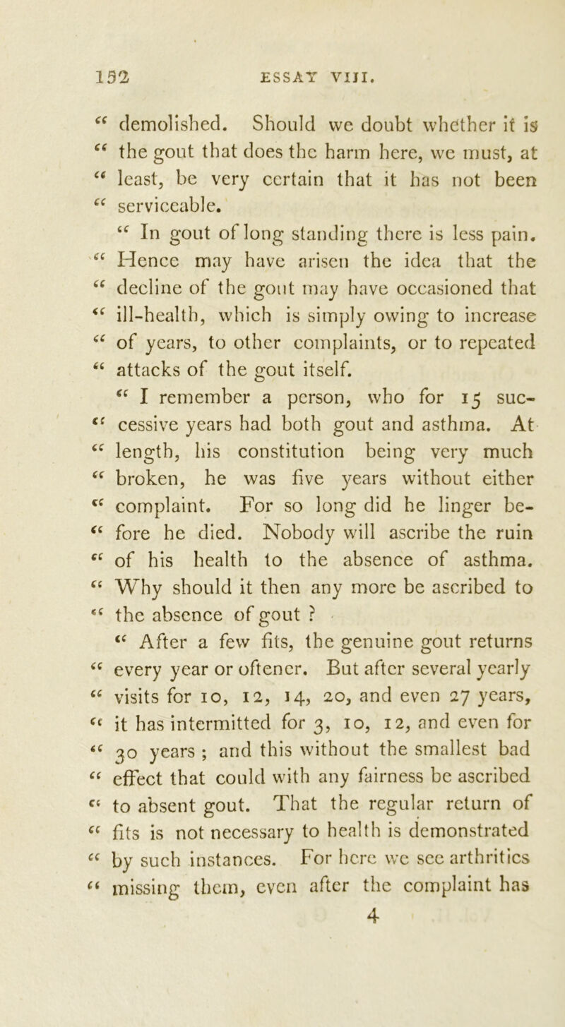 66 66 66 66 <.( <( 66 66 c: 66 66 66 66 66 66 « 6 66 66 66 66 66 CC 66 66 demolished. Should vve doubt whether it is the gout that does the harm here, we must, at least, be very certain that it has not been serviceable. 6C In gout of long standing there is less pain. Hence may have arisen the idea that the decline of the gout may have occasioned that ill-health, which is simply owing to increase of years, to other complaints, or to repeated attacks of the gout itself. “ I remember a person, who for 15 suc- cessive years had both gout and asthma. At length, his constitution being very much broken, he was five years without either complaint. For so long did he linger be- fore he died. Nobody will ascribe the ruin of his health to the absence of asthma. Why should it then any more be ascribed to the absence of gout : i( After a few fits, the genuine gout returns every year or oftencr. But after several yearly visits for 10, 12, 14, 20, and even 27 years, it has intermitted for 3, 10, 12, and even for 30 years ; and this without the smallest bad effect that could with any fairness be ascribed to absent gout. That the regular return of fits is not necessary to health is demonstrated by such instances. For here we sec arthritics missing them, even after the complaint has 66