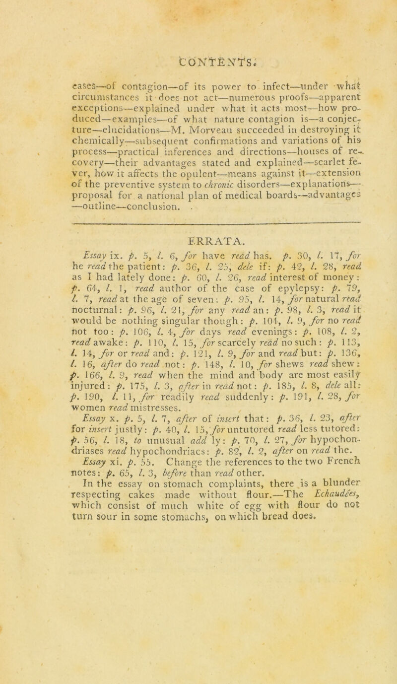 tONtENTS.' cases—of contagion—of its power to infect—under what circumstances it does not act—numerous proofs—apparent exceptions—explained under what it acts most—how pro- duced—examples—of what nature contagion is—a conjec- ture—elucidations—M. Morveau succeeded in destroying it chemically-^—subsequent confirmations and variations of his process—practical inferences and directions—houses of re-, covery—their advantages stated and explained—scarlet fe- ver, how it affects the opulent—means against it—extension of the preventive system to chronic disorders—explanations— proposal for a national plan of medical boards—advantages —outline—conclusion. . ERRATA. Essay \x. p. 5, /. 6,/or have read has. p. 30, 1. \1, for he reaa? the patient: p. 36, /. 25, dele if: p. 42, /. 23, read as I had lately done: p. GO, /. 26, interest of money: p. 64, /. 1, read author of the case of epylepsy: p. 19^ 1. 7, readai the age of seven; p. 95, 1. 14, natural reat/ nocturnal: p. 96, 1. 2\, for any read an •. p, 98, 1. 3, read it would be nothing singular though : p. 104, /. 9, for no read not too: p. 106, /. for days read evenings; p. 108, /. 2, read a'fcak.f. p. 110, /. 15, _/or scarcely no such : p. 113, /. \^y for or read andi'. p. 121, 1. 9, yor and rrafif but: p. 136, /. 16, after read not: p. 148, /. 10,/or shews shew: p. 166, 1. 9, read when the mind and body are most easily injured; p. 175, /. 3, ^fterin read not \ p. 185, 1. 8, dele a\\: p. 190, /. \\y frr readily read suddenly: p. 191, 1.2%, for women read mistresses. Essay X. p. 5, 1. 7, after of insert that: p. 36, /. 23, pfer for merf justly: p. 40, /. 15,/er untutored rrai/less tutored: p. 56, /. 18, to iinusual add ly: p. 70, /. 21, for hypochon- driases read hypochondriacs; p. 82, 1. 2, after on read the. Essay xi. p. 55. Change the references to the two Fi’ench notes: p. 65, /. 3, than other. . In the essay on stomach complaints, there,is a blunder respecting cakes made without flour.—The Echaudees, which consist of much white of egg with flour do not turn sour in some stomachs, on which bread does.