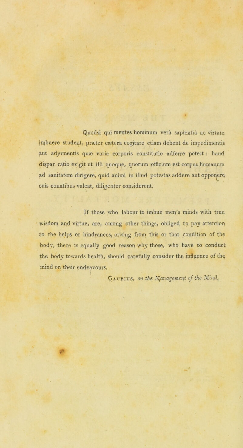 QuodsI qui mcntes homlnuni vera sapientiii ac vjrtuta irabuere student, prieter csetera cogitare etiam debent de impcdinientis ^ut adjuraentis quae varia corporis constitutio adferre potest: baud dispar ratio exigit ut illi quoque, quorum officium est corpus humanum ad sanitatem dirigere, quid aniini in illud potestas addere aut oppoi^ere, 5uis conatibus valcat, diligenter considerent, If those who labour to imbue men’s minds with true wisdom and virtue, are, among other things, obliged to pay attention to the helps or hindrances, arising from this or that condition of the body, there is equally good reason why those, who have to conduct the body towards health, should carefully consider the inflpence of th<j mind on their endeavours. Gaubius, on the H^anagcment oj the Mind,