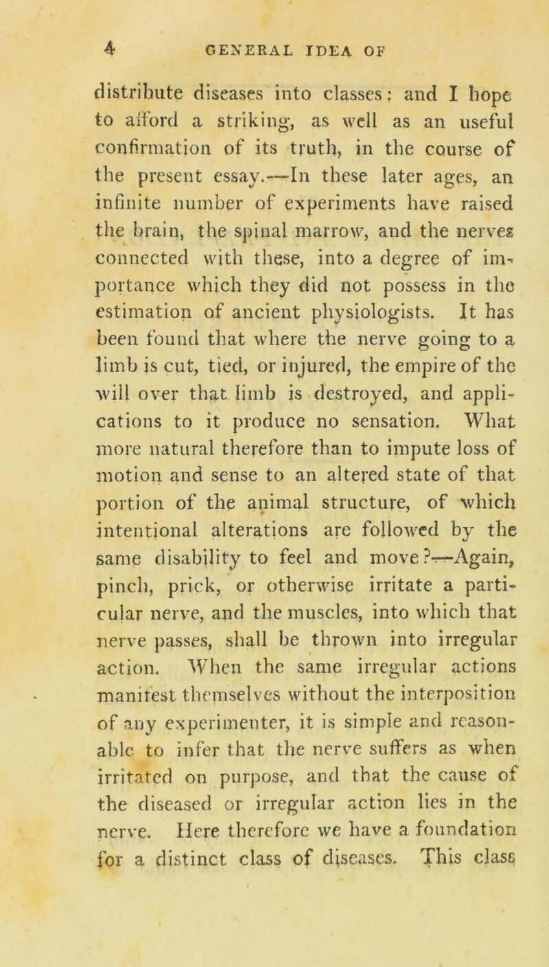 distribute diseases into classes: and I hope to aiford a striking, as well as an useful confirmation of its truth, in the course of the present essay.—-In these later ages, an infinite number of experiments have raised the brain, the spinal marrow, and the nerves connected with these, into a degree of im-. portance which they did not possess in the estimation of ancient physiologists. It has been found that where the nerve going to a Jimb is cut, tied, or injured, the empire of the ■will over that limb is ^destroyed, and appli- cations to it produce no sensation. What more natural therefore than to impute loss of motion and sense to an altered state of that portion of the animal structure, of which intentional alterations are followed by the same disability to feel and moveP^Again, pinch, prick, or otherwise irritate a parti- cular nerve, and the muscles, into which that nerve passes, shall be thrown into irregular action. When the same irregular actions manifest themselves without the interposition of any experimenter, it is simple and reason- able to infer that the nerve suffers as when irritated on purpose, and that the cause of the diseased or irregular action lies in the nerve. Here therefore we have a foundation for a distinct class of diseases. This class