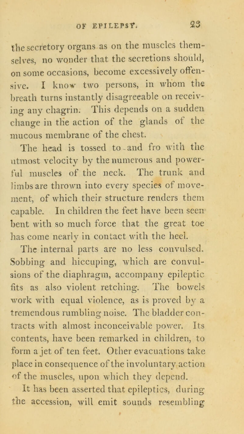 the secretory organs as on the muscles them- selves, no wonder that the secretions should, on some occasions, become excessively offen- sive. I know two persons, in whom the breath turns instantly disagreeable on receiv- ing any chagrin. This depends on a sudden change in th'e action of the glands of the mucous membrane of the chest. The head is tossed to-and fro with the utmost velocity by the numerous and power- ful muscles of the neck. The trunk and limbs are thrown into every species of move- ment, of which their structure renders them capable. In children the feet have been seen bent with so much force that the great toe lias come nearly in contact with the heel. V The internal parts are no less convulsed. vSobbing and hiccuping, which are convul- sions of the diaphragm, accompany epileptic fits as also violent retchino*. The bowels work with equal violence, as is proved by a tremendous rumblino* noise. The bladder con- O tracts with almost inconceivable power. Its contents, have been remarked in children, to form a jet of ten feet. Other evacuations take place in consequence of the involuntary^action of the muscles, upon which they depend. It has been asserted that epileptics, during the accession, will emit sounds resembling