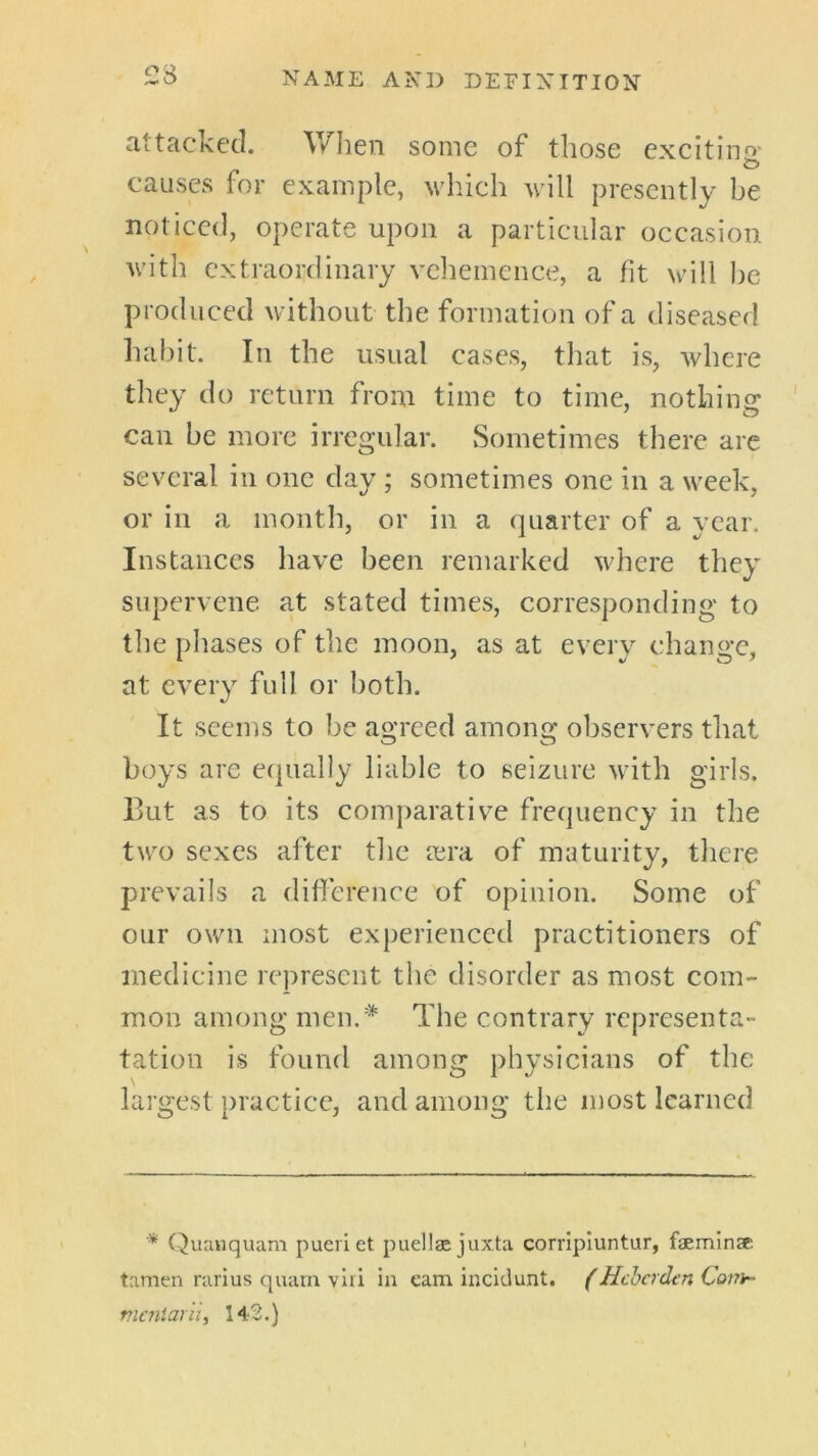 attacked. When some of those excitiiif>' causes for example, which will presently be noticed, operate upon a particular occasion with extraordinary vehemence, a fit will he produced without the formation of a diseased liahit. In the usual cases, that is, where they do return from time to time, nothing can be more irregular. Sometimes there are several in one day ; sometimes one in a week, or in a month, or in a quarter of a year. Instances have been remarked where they supervene at stated times, corresponding to the phases of tlie moon, as at every change, at every full or both. It seems to be agreed among observers tliat boys are equally liable to seizure with girls. But as to its comparative frequency in the two sexes after the lera of maturity, tliere prevails a difference of opinion. Some of our own most experienced practitioners of medicine represent the disorder as most com- mon a m o n g men.* T h e c o n t ra ry re p rcsen t a - tation is found among physicians of the largest practice, and among the most learned ■* Quanquam pueriet puellae juxta corripiuntur, faemlnse. tamen rarius quaru viri in earn incidunt. (Hcherden Conir- rnc7iiar'u, 142.)