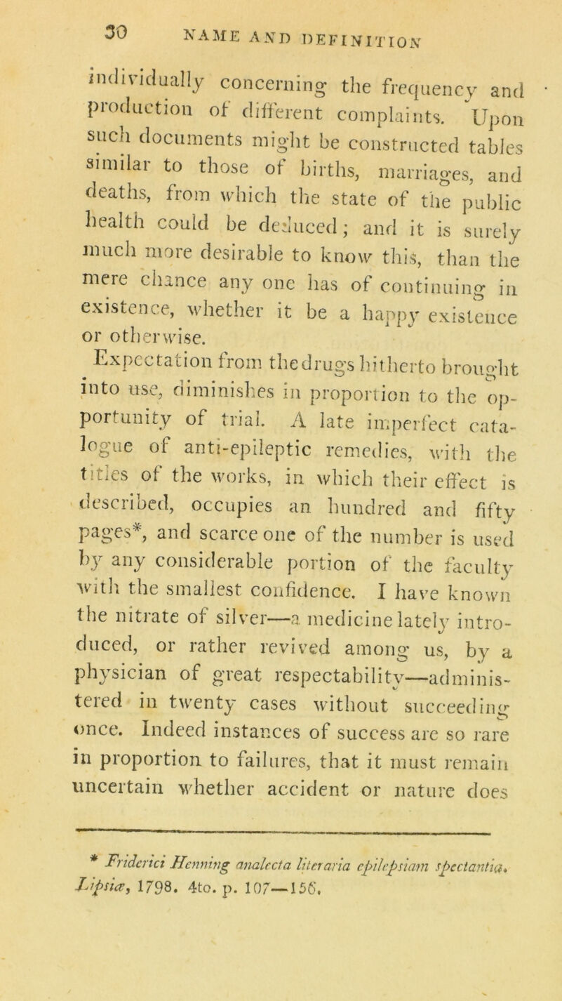 individually concerning the frequency and production of dilferent complaints. Upon such documents might be constructed tables similar to those of births, marriages, and deaths, from which the state of the public health could be deduced; and it is surely Jinich more desirable to know this, than the mere chance any one has of continuing in existence, whether it be a happy existence or otherwise. Expectation from thedrugs liitdierto brought into use, diminishes in proportion to the op- portunity of trial. A late imperlect cata- logue of anti-epileptic remedies, with the titles of the works, in which their effect is > described, occupies an hundred and fifty pages*, and scarce one of the number is used by any considerable portion of the faculty with the smallest confidence. I have known the nitiate of silver—a medicine latelv intro- cluced, or rather revived among us, by a physician of great respectability—adminis- tered in twenty cases without succeediiur once. Indeed instances of success are so rare in proportion to failures, that it must remain uncertain whether accident or nature does * Friderici Henning analecta liter aria cpilepsiam rpectantia* LipsicCy 1798. 4to. p. 107—156'.