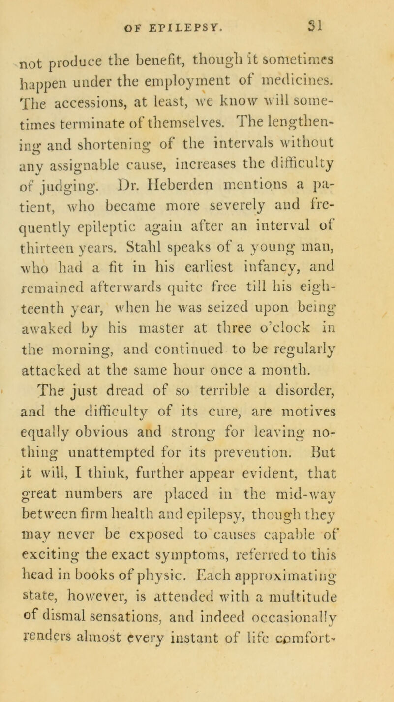 SI not produce the benefit, though it sometimes happen under the employinent of medicines. The accessions, at least, we know will some- times terminate of themselves. The lengthen- imr and shorten!ng of the intervals without any assignable cause, increases the difficulty of judging. Dr. Ileherden mentions a pa- tient, who became more severely and fre- quently epileptic again after an interval of thirteen years. Stahl speaks of a young man, who had a fit in his earliest infancy, and remained afterwards quite free till his eigh- teenth year, when he was seized upon being awaked by his master at three o’clock in the morning, and continued to be regularly attacked at the same hour once a month. The just dread of so terrible a disorder, and the difficulty of its cure, arc motives equally obvious and strong for leaving no- thing unattempted for its prevention. But it will, I think, further appear evident, that great numbers are placed in the mid-w'ay between firm health and epilepsy, though they may never be exposed to causes capaiile of exciting the exact symptoms, referred to this head in books of physic. Each approximating state, however, is attended wdth a multitude of dismal sensations, and indeed occasionally tenders almost every instant of life comfort-