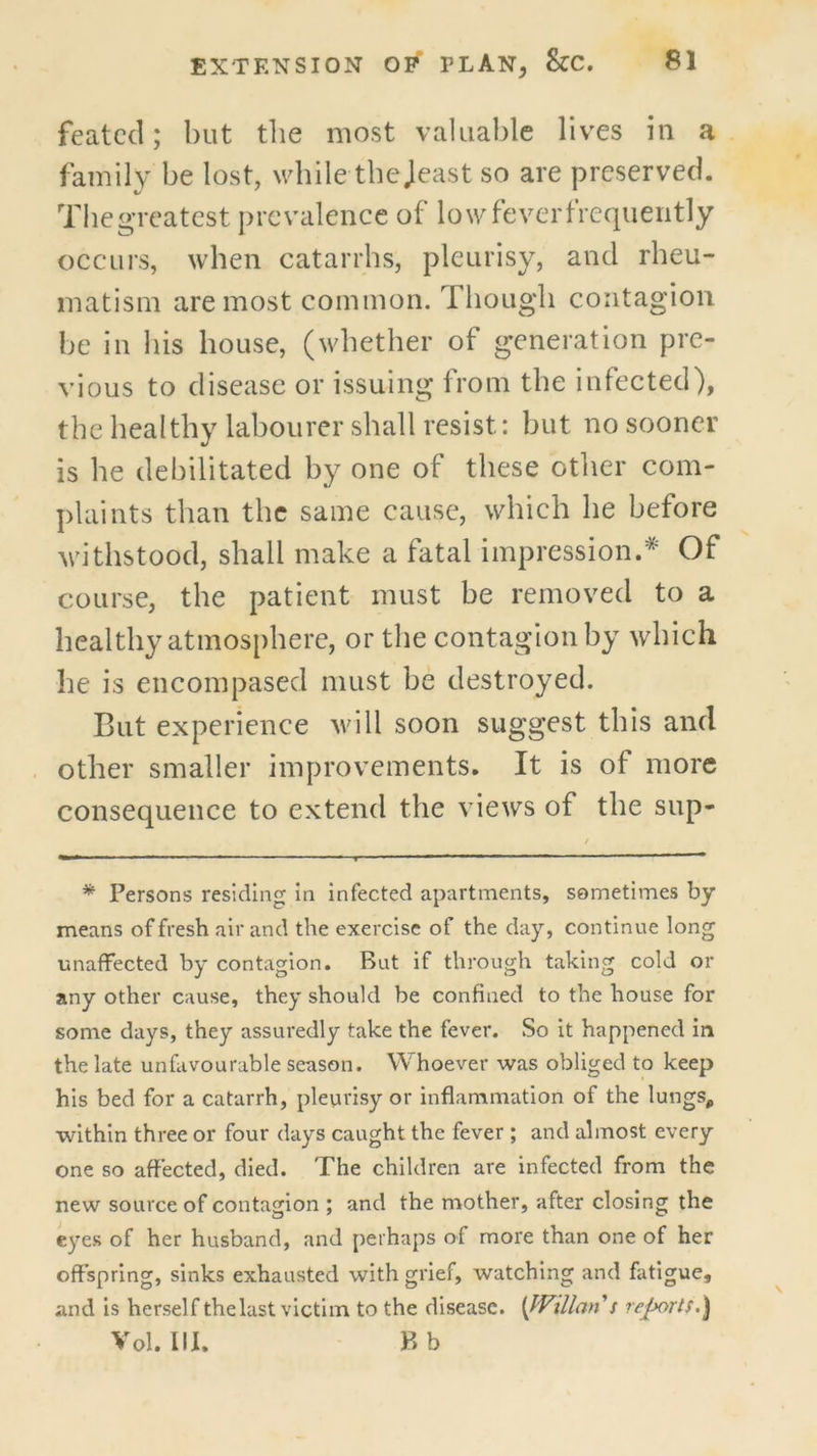 featcd; but the most valuable lives in a family be lost, wdiile tbejeast so are preserved. Tiie greatest j)re valence of low fever frequently occLiis, when catarrhs, pleurisy, and rheu- matism are most common. Though contagion he in his house, (whether of generation pre- vious to disease or issuing from the infected), the healthy labourer shall resist: hut no sooner is he debilitated by one of these other com- plaints than the same cause, which he before withstood, shall make a fatal impression.* Of course, the patient must he removed to a healthy atmosphere, or the contagion by which he is encompased must he destroyed. But experience will soon suggest this and other smaller improvements. It is of more consequence to extend the views of the sup- * Persons residing In infected apartments, sometimes by means of fresh air and the exercise of the day, continue long unaffected by contagion. But if through taking cold or any other cause, they should be confined to the house for some days, they assuredly take the fever. So it happened in the late unfavourable season. Whoever was obliged to keep his bed for a catarrh, pleurisy or inflammation of the lungs, within three or four days caught the fever ; and almost every one so affected, died. The children are infected from the new source of contagion ; and the mother, after closing the eyes of her husband, and perhaps of more than one of her offspring, sinks exhausted with grief, watching and fatigue, and is herself thelast victim to the disease. \JVillan s reports.^ Vol. III. F»b