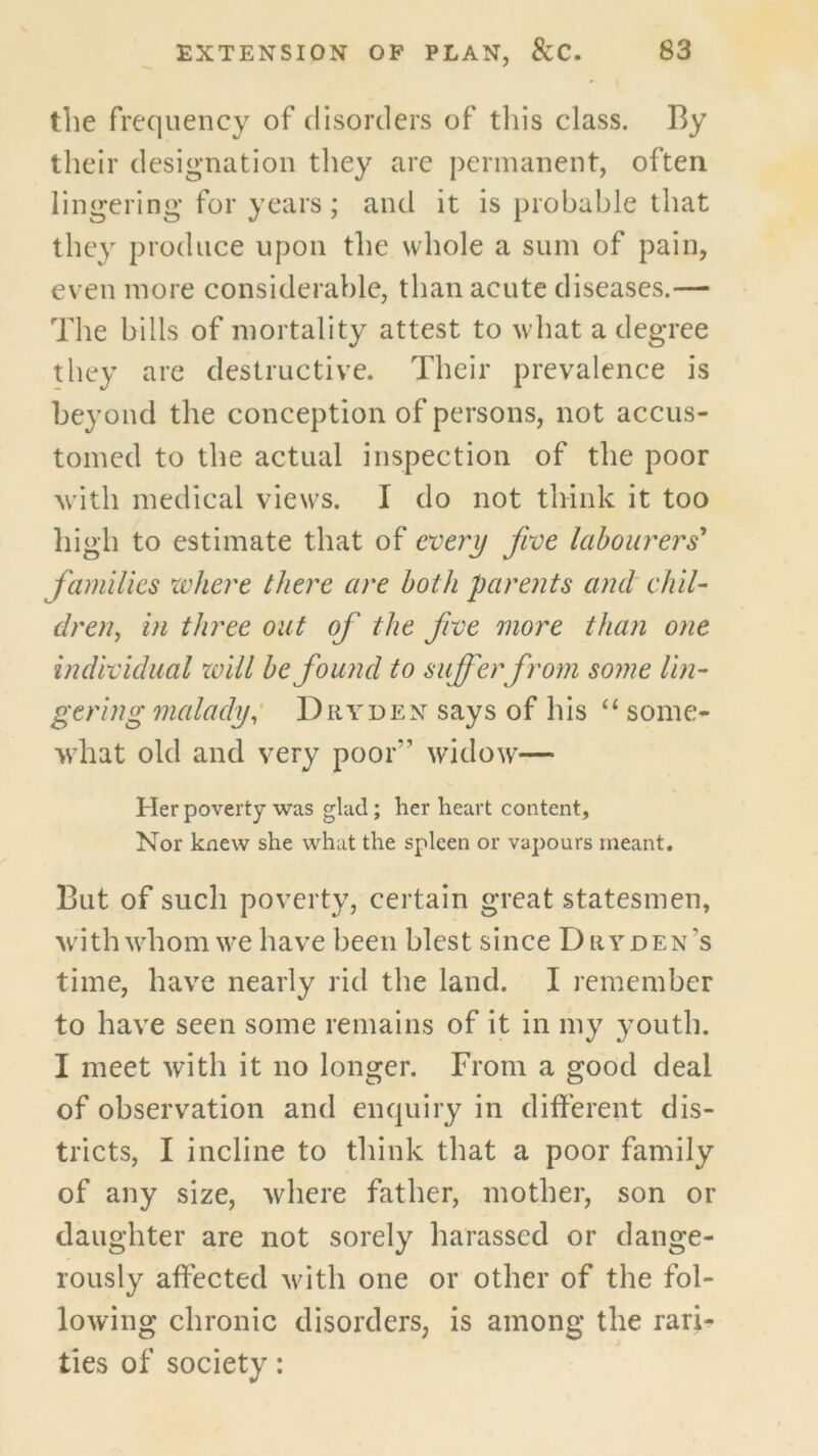 the frequency of disorders of tills class. By their designation they are permanent, often lingering for years; and it is probable that they produce upon the whole a sum of pain, even more considerable, than acute diseases.— The bills of mortality attest to what a degree they are destructive. Their prevalence is beyond the conception of persons, not accus- tomed to the actual inspection of the poor with medical views. I do not think it too high to estimate that of every five labourers* farnilies xvhere there are both parents and chil- dren, in three out of the five more than one individual zoill be found to suffer from some lin- gering malady; Dryden says of his some- what old and very poor’’ widow— Her poverty was glad; her heart content, Nor knew she what the spleen or vapours meant. But of such poverty, certain great statesmen, with whom we have been blest since Dryden’s time, have nearly rid the land. I remember to have seen some remains of it in my youth. I meet with it no longer. From a good deal of observation and enquiry in different dis- tricts, I incline to think that a poor family of any size, where father, mother, son or daughter are not sorely harassed or dange- rously affected with one or other of the fol- lowing chronic disorders, is among the rari- ties of society: