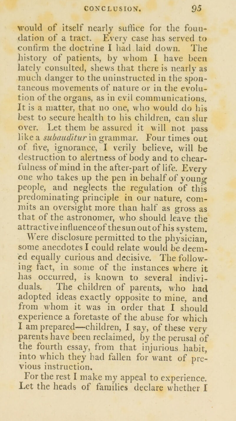 >vouId of itself nearly sullice for the foun- dation of a tract. Every case has served to confirm the doctrine I had laid down. The liistory of patients, by whom I have been lately consulted, shews that there is nearly as much danger to the uninstructed in the spon- taneous movements of nature or in the evolu- tion of the organs, as in evil communications. It is a matter, that no one, who would do his best to secure health to his children, can slur over. Let them be assured it will not pass like a subauditur in grammar. Four times out of five, ignorance, I verily believe, will be destruction to alertness of body and to chear- fulness of mind in the after-part of life. Every- one who takes up the pen in behalf of young people, and neglects the regulation of this predominating principle in our nature, com- mits an oversight more than half as gross as that of the astronomer, who should leave the attractive influence of the sun out of his system. Were disclosure permitted to the physician, some anecdotes I could relate would be deem- ed equall}^ curious and decisive. The follow- ing fact, in some of the instances where it has occurred, is known to several indivi- duals. The children of parents, who had adopted ideas exactly opposite to mine, and from whom it was in order that I should experience a foretaste of the abuse for which I am prepared—children, I say, of these very parents have been reclaimed, by the perusal of the fourth essay, from that injurious habit, into which they had fallen for want of pre- vious instruction. For the rest I make my appeal to experience. Let the heads of families declare whether I