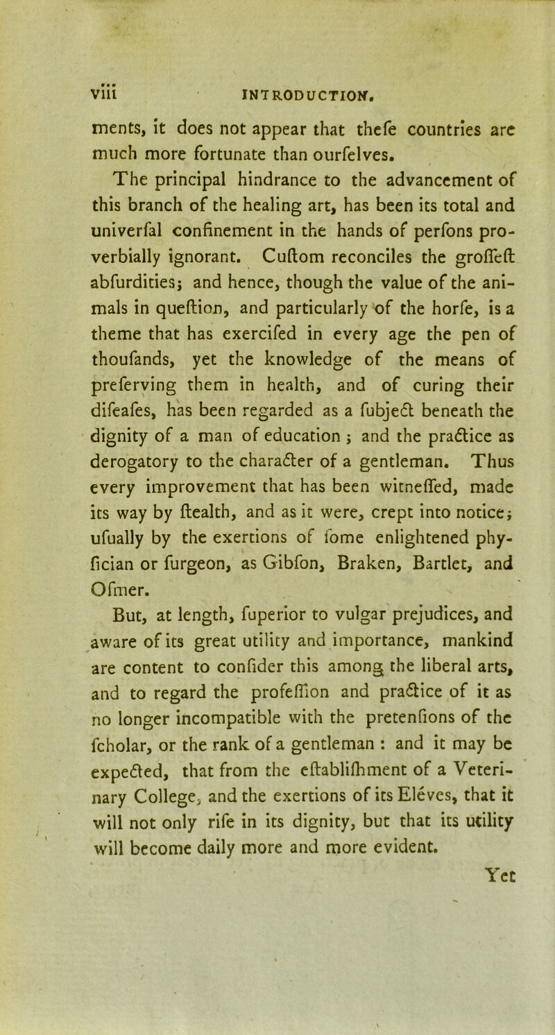 ments, it does not appear that thefe countries are much more fortunate than ourfelves. The principal hindrance to the advancement of this branch of the healing art, has been its total and univerfal confinement in the hands of perfons pro- verbially ignorant. Cuftom reconciles the grofieft abfurditiesj and hence, though the value of the ani- mals in queftion, and particularly of the horfe, is a theme that has exercifed in every age the pen of thoufands, yet the knowledge of the means of preferving them in health, and of curing their difeafes, has been regarded as a fubje6t beneath the dignity of a man of education ; and the pradice as derogatory to the character of a gentleman. Thus every improvement that has been witnefled, made its way by Health, and as it were, crept into notice; ufually by the exertions of fome enlightened phy- fician or furgeon, as Gibfon, Braken, Bartlet, and O finer. But, at length, fuperior to vulgar prejudices, and aware of its great utility and importance, mankind are content to confider this among the liberal arts, and to regard the profelfion and practice of it as no longer incompatible with the pretenfions of the fcholar, or the rank of a gentleman : and it may be expe&ed, that from the eftablifhment of a Veteri- nary College, and the exertions of itsEleves, that it ■will not only rife in its dignity, but that its utility will become daily more and more evident. Yet