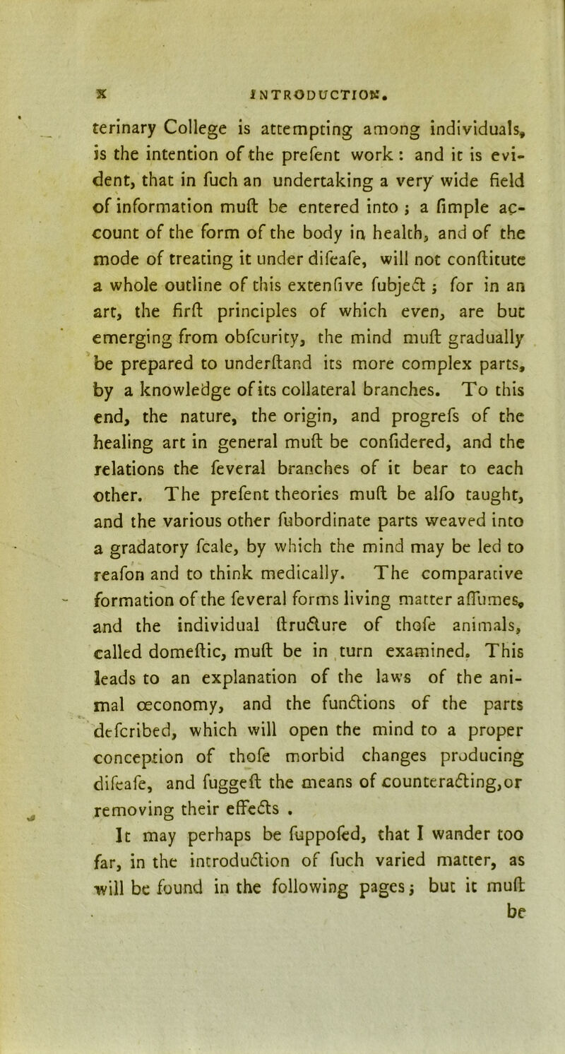 terinary College is attempting among individuals, is the intention of the prefent work : and it is evi- dent, that in fuch an undertaking a very wide field of information muft be entered into ; a fimple ac- count of the form of the body in health, and of the mode of treating it under difeafe, will not conftitute a whole outline of this extenfive fubjeft; for in an art, the firft principles of which even, are but emerging from obfcurity, the mind muft gradually be prepared to underftand its more complex parts, by a knowledge of its collateral branches. To this end, the nature, the origin, and progrefs of the healing art in general muft be confidered, and the relations the feveral branches of it bear to each other. The prefent theories muft be alfo taught, and the various other fubordinate parts weaved into a gradatory fcale, by which the mind may be led to reafon and to think medically. The comparative formation of the feveral forms living matter affumes, and the individual ftrutfture of thGfe animals, called domeftic, muft be in turn examined. This leads to an explanation of the laws of the ani- mal oeconomy, and the fun&ions of the parts dcfcribed, which will open the mind to a proper conception of thofe morbid changes producing difeafe, and fuggeft the means of countera<5ting,or removing their effedls . It may perhaps be fuppofed, that I wander too far, in the introdu&ion of fuch varied matter, as will be found in the following pages j but it muft be