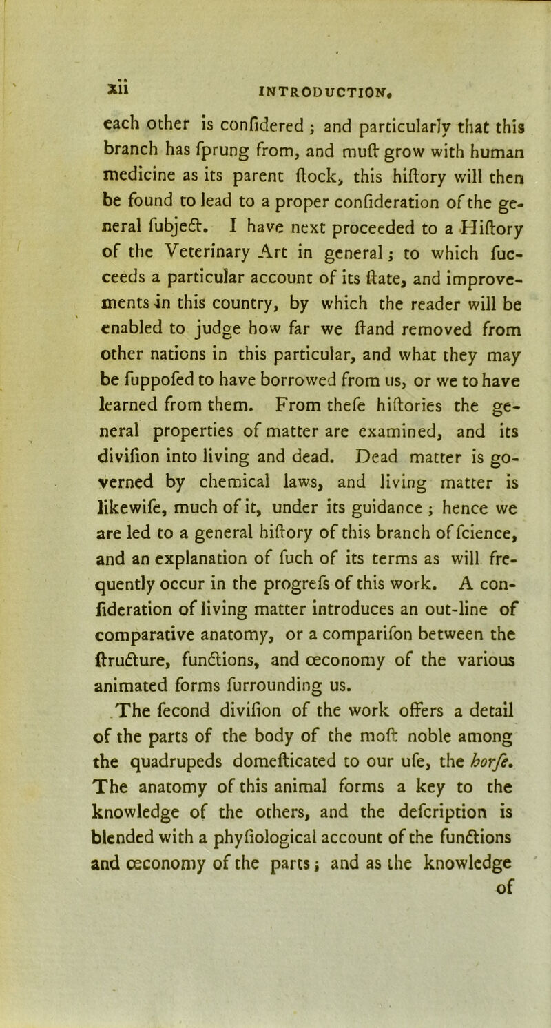 XU each other is confidered ; and particularly that this branch has fprung from, and mud grow with human medicine as its parent flock, this hiftory will then be found to lead to a proper confideration of the ge- neral fubjeft. I have next proceeded to a Hiftory of the Veterinary Art in general; to which fuc- ceeds a particular account of its ftate, and improve- ments -in this country, by which the reader will be enabled to judge how far we ftand removed from other nations in this particular, and what they may be fuppofed to have borrowed from us, or we to have learned from them. From thefe hiftories the ge- neral properties of matter are examined, and its divifion into living and dead. Dead matter is go- verned by chemical laws, and living matter is likewife, much of it, under its guidance ; hence we are led to a general hiftory of this branch of fcience, and an explanation of fuch of its terms as will fre- quently occur in the progrefs of this work. A con- federation of living matter introduces an out-line of comparative anatomy, or a comparifon between the ftru&ure, fundlions, and ceconomy of the various animated forms furrounding us. The fecond divifion of the work offers a detail of the parts of the body of the moft noble among the quadrupeds domefticated to our ufe, the horfe. The anatomy of this animal forms a key to the knowledge of the others, and the defeription is blended with a phyfiological account of the functions and ceconomy of the parts; and as the knowledge of