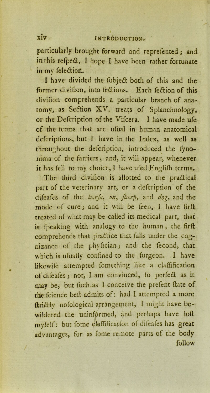 particularly brought forward and reprefentcd; and in (his refpedt, I hope I have been rather fortunate in my feleclioil. I have divided the fubjeft both of this and the former divifion, into fedtions. Each fedlion of this divifion comprehends a particular branch of ana- tomy, as Sedtion XV. treats of Splanchnology, or the Defcription of the Vifcera. I have made ufe of the terms that are ufual in human anatomical defcriptions, but I have in the Index, as well as throughout the defcription, introduced the fyno- nima of the farriers; and, it will appear, whenever it has fell to my choice, I have ufed Englifh terms. The third divifion is allotted to the pradtical part of the veterinary art, or a defcription of the difeafes of the horje, ox, Jheep, and dog, and the mode of cure ; and it will be feen, I have firft treated of what may be called its medical part, that is fpeaking with analogy to the human ; the firit comprehends that pradlice that falls under the cog- nizance of the phyficiani and the fecond, that which is ufually confined to the furgeon. I have likewife attempted fomething like a clafiification of difeafes; not, I am convinced, fo perfect as it may be, but luch as I conceive the prefcnt (late of the fcience belt admits of: had I attempted a more ftridtly nofological arrangement, I might have be- wildered the uninformed, dnd perhaps have loft myfelf: but fome aaffification of difeafes has great advantages, for as fome remote parts of the body follow