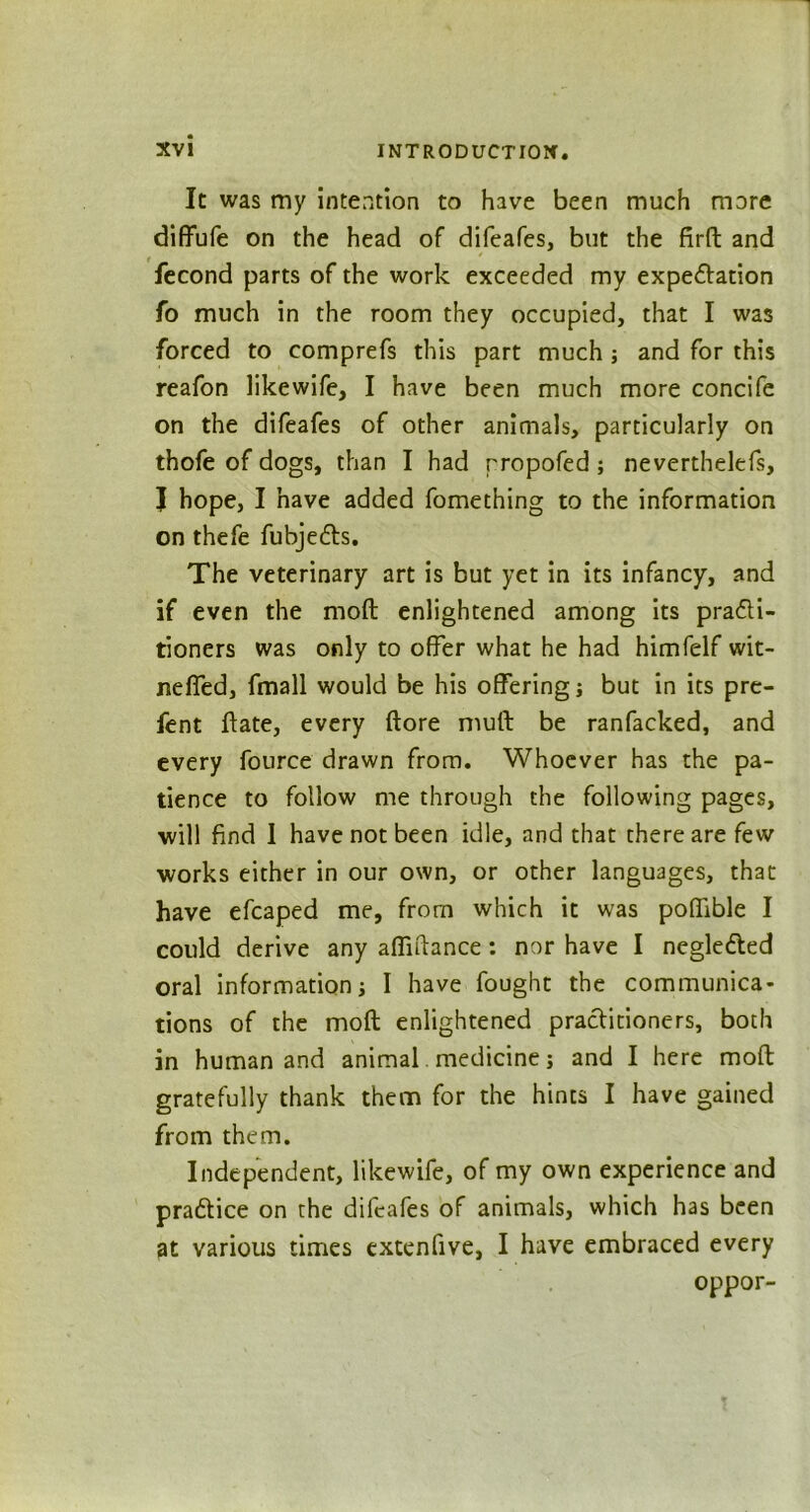 It was my intention to have been much more diffufe on the head of difeafes, but the firft and Second parts of the work exceeded my expectation fo much in the room they occupied, that I was forced to comprefs this part much; and for this reafon likewife, I have been much more concife on the difeafes of other animals, particularly on thofe of dogs, than I had rropofed ; nevertheless, J hope, I have added Something to the information on thefe Subjects. The veterinary art is but yet in its infancy, and if even the moft enlightened among its practi- tioners was only to offer what he had himfelf wit- neffed, Small would be his offering; but in its pre- sent State, every (tore mult be ranSacked, and every Source drawn Srom. Whoever has the pa- tience to follow me through the following pages, will find I have not been idle, and that there are few works either in our own, or other languages, that have efcaped me, Srom which it was poffible I could derive any aftiftance: nor have I negleCted oral information; I have Sought the communica- tions oS the moft enlightened practitioners, both in human and animal medicine; and I here moft gratefully thank them for the hints I have gained from them. Independent, likewife, of my own experience and practice on the difeafes of animals, which has been at various times extenfive, I have embraced every oppor-